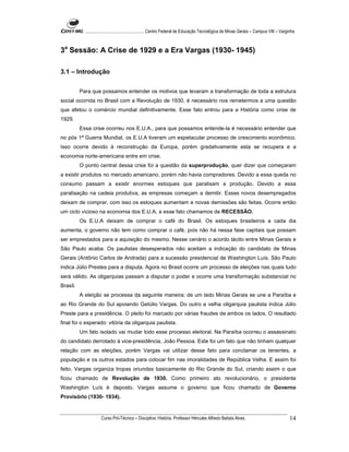 ...................................................... Centro Federal de Educação Tecnológica de Minas Gerais – Campus VIII – Varginha



3a Sessão: A Crise de 1929 e a Era Vargas (1930- 1945)

3.1 – Introdução

          Para que possamos entender os motivos que levaram a transformação de toda a estrutura
social ocorrida no Brasil com a Revolução de 1930, é necessário nos remetermos a uma questão
que afetou o comércio mundial definitivamente. Esse fato entrou para a História como crise de
1929.
          Essa crise ocorreu nos E.U.A., para que possamos entende-la é necessário entender que
no pós 1ª Guerra Mundial, os E.U.A tiveram um espetacular processo de crescimento econômico.
Isso ocorre devido à reconstrução da Europa, porém gradativamente esta se recupera e a
economia norte-americana entre em crise.
          O ponto central dessa crise foi a questão da superprodução, quer dizer que começaram
a existir produtos no mercado americano, porém não havia compradores. Devido a essa queda no
consumo passam a existir enormes estoques que paralisam a produção. Devido a essa
paralisação na cadeia produtiva, as empresas começam a demitir. Esses novos desempregados
deixam de comprar, com isso os estoques aumentam e novas demissões são feitas. Ocorre então
um ciclo vicioso na economia dos E.U.A, a esse fato chamamos de RECESSÃO.
          Os E.U.A deixam de comprar o café do Brasil. Os estoques brasileiros a cada dia
aumenta, o governo não tem como comprar o café, pois não há nessa fase capitais que possam
ser emprestados para a aquisição do mesmo. Nesse cenário o acordo tácito entre Minas Gerais e
São Paulo acaba. Os paulistas desesperados não aceitam a indicação do candidato de Minas
Gerais (Antônio Carlos de Andrada) para a sucessão presidencial de Washington Luís. São Paulo
indica Júlio Prestes para a disputa. Agora no Brasil ocorre um processo de eleições nas quais tudo
será válido. As oligarquias passam a disputar o poder e ocorre uma transformação substancial no
Brasil.
          A eleição se processa da seguinte maneira: de um lado Minas Gerais se une a Paraíba e
ao Rio Grande do Sul apoiando Getúlio Vargas. Do outro a velha oligarquia paulista indica Júlio
Preste para a presidência. O pleito foi marcado por várias fraudes de ambos os lados. O resultado
final foi o esperado: vitória da oligarquia paulista.
          Um fato isolado vai mudar todo esse processo eleitoral. Na Paraíba ocorreu o assassinato
do candidato derrotado à vice-presidência, João Pessoa. Este foi um fato que não tinham qualquer
relação com as eleições, porém Vargas vai utilizar desse fato para conclamar os tenentes, a
população e os outros estados para colocar fim nas imoralidades de República Velha. E assim foi
feito. Vargas organiza tropas oriundas basicamente do Rio Grande do Sul, criando assim o que
ficou chamado de Revolução de 1930. Como primeiro ato revolucionário, o presidente
Washington Luís é deposto. Vargas assume o governo que ficou chamado de Governo
Provisório (1930- 1934).


                      Curso Pró-Técnico – Disciplina: História. Professor Hércules Alfredo Batista Alves.                                     14
 