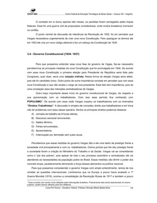 ...................................................... Centro Federal de Educação Tecnológica de Minas Gerais – Campus VIII – Varginha


         O combate em si durou apenas três meses, os paulistas foram esmagados pelas tropas
federais. Esse foi uma guerra civil de proporções consideráveis, onde muitos brasileiros morreram
no conflito.
         O ponto central da discussão da relevância da Revolução de 1932, foi em perceber que
Vargas necessitava urgentemente de criar uma nova Constituição. Para apaziguar os ânimos ele
em 1933 ele cria um novo código eleitoral e faz um esboço da Constituição de 1934.



3.4 - Governo Constitucional (1934- 1937)


         Para que possamos entender essa nova fase do governo de Vagas, faz-se necessário
percebermos as principais medidas da nova Constituição que foi promulgada em 1934. De acordo
com essa nova Constituição a primeira eleição para Presidente da República seria feita pelo
Congresso, quer dizer, seria uma votação indireta. Nessa forma de eleição Vargas seria eleito,
pois ele foi candidato único. Outro ponto de suma importância consiste em perceber que com essa
nova Constituição é que não existia o cargo de vice-presidente. Esse fato tem importância, pois da
uma conotação clara das intenções centralizadoras de Vargas.
         Outro traço importante desse início do governo constitucional de Vargas, diz respeito a
sua aproximação com os trabalhadores. Com isso esse período fica conhecido com
                 1
POPULISMO . De acordo com essa visão Vargas cooptou os trabalhadores com os chamados
“Direitos Trabalhistas”. A discussão é simples ele concedeu direito aos trabalhadores e em troca
não ter problemas com essa classe operária. Dentre os principais direitos podemos destacar:
    A) Jornada de trabalho de 8 horas diárias;
    B) Descanso semanal remunerado;
    C) Salário Mínimo;
    D) Férias remuneradas;
    E) Aposentadoria;
    F) Indenização por demissão sem justa causa.


    Percebemos que essas medidas do governo Vargas dão a ele uma lastro de prestígio frente a
sociedade civil principalmente e com os trabalhadores. Outros pontos que lhe deu prestigio frente
a sociedade foram a criação do Ministério do Trabalho e da Saúde. Vargas vai se consolidando
como o “pai dos pobres”, pois apesar de todo o seu processo autoritário e centralizador ele vai
atendendo as necessidades da população pobre do Brasil. Essas medidas vão dirimir o poder dos
coronéis locais, paulatinamente eliminando a força desses elementos na política nacional.
    Para que possamos compreender o governo Vargas com amplo entendimento, temos de nos
remeter as questões internacionais. Lembramos que na Europa a pouco havia acabado a 1ª
Guerra Mundial (1919), ocorreu a consolidação da Revolução Russa de 1917 e também a pouco

1
  Esse conceito vem sendo muito debatido pela historiografia brasileira. Praticamente esta sendo abandonado no ensino
superior, porém iremos utilizá-lo para fins didáticos.
                      Curso Pró-Técnico – Disciplina: História. Professor Hércules Alfredo Batista Alves.                                     16
 