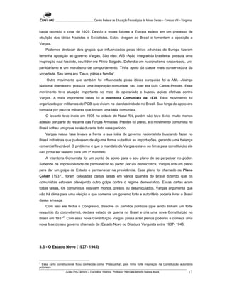 ...................................................... Centro Federal de Educação Tecnológica de Minas Gerais – Campus VIII – Varginha


havia ocorrido a crise de 1929. Devido a esses fatores a Europa estava em um processo de
ebulição das idéias Nazistas e Socialistas. Estas chegam ao Brasil e fomentam a oposição a
Vargas.
    Podemos destacar dois grupos que influenciados pelas idéias advindas da Europa fizeram
ferrenha oposição ao governo Vargas. São elas: AIB -Ação integralista brasileira: possuía uma
inspiração nazi-fascista, seu líder era Plínio Salgado. Defendia um nacionalismo exacerbado, uni-
partidarismo e um moralismo de comportamento. Tinha apoio da classe mais conservadora da
sociedade. Seu lema era “Deus, pátria e família”.
     Outro movimento que também foi influenciado pelas idéias européias foi a ANL -Aliança
Nacional libertadora: possuía uma inspiração comunista, seu líder era Luís Carlos Prestes. Esse
movimento teve atuação importante no meio do operariado e buscou ações efetivas contra
Vargas. A mais importante delas foi a Intentona Comunista de 1935. Esse movimento foi
organizado por militantes do PCB que viviam na clandestinidade no Brasil. Sua força de apoio era
formada por poucos militares que tinham uma idéia comunista.
    O levante teve início em 1935 na cidade de Natal-RN, porém não teve êxito, muito menos
adesão por parte do restante das Forças Armadas. Prestes foi preso, e o movimento comunista no
Brasil sofreu um grave revés durante todo esse período.
    Vargas nessa fase levava a frente a sua idéia de governo nacionalista buscando fazer no
Brasil indústrias que pudessem de alguma forma substituir as importações, gerando uma balança
comercial favorável. O problema é que o mandato de Vargas estava no fim e pela constituição ele
não podia ser reeleito para um 3º mandato.
    A Intentona Comunista foi um ponto de apoio para o seu plano de se perpetuar no poder.
Sabendo da impossibilidade de permanecer no poder por via democrática, Vargas cria um plano
para dar um golpe de Estado e permanecer na presidência. Esse plano foi chamado de Plano
Cohen (1937), foram colocadas cartas falsas em vários quartéis do Brasil dizendo que os
comunistas estavam planejando outro golpe contra o regime democrático. Essas cartas eram
todas falsas. Os comunistas estavam mortos, presos ou desarticulados. Vargas argumenta que
não há clima para uma eleição e que somente um governo forte e autoritário poderia livrar o Brasil
dessa ameaça.
    Com isso ele fecha o Congresso, dissolve os partidos políticos (que ainda tinham um forte
resquício do coronelismo), declara estado de guerra no Brasil e cria uma nova Constituição no
                   2
Brasil em 1937 . Com essa nova Constituição Vargas passa a ter plenos poderes e começa uma
nova fase do seu governo chamada de: Estado Novo ou Ditadura Varguista entre 1937- 1945.




3.5 - O Estado Novo (1937- 1945)



2
  Essa carta constitucional ficou conhecida como “Polaquinha”, pois tinha forte inspiração na Constituição autoritária
polonesa.
                       Curso Pró-Técnico – Disciplina: História. Professor Hércules Alfredo Batista Alves.                                    17
 