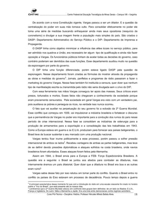 ...................................................... Centro Federal de Educação Tecnológica de Minas Gerais – Campus VIII – Varginha


    De acordo com a nova Constituição vigente, Vargas passou a ser um ditador. E a questão da
centralização do poder em suas mão tomava vulto. Para consolidar efetivamente no poder ele
toma uma série de medidas buscando enfraquecer ainda mais seus opositores (resquício da
coronelismo) e divulgar a sua imagem frente a população mais simples do país. São criados o
DASP- Departamento Administrativo do Serviço Público e o DIP- Departamento de Imprensa e
Propaganda.
    O DASP tinha como objetivo minimizar a influência das elites locais no serviço público, para
ser admitido nos quadros a União, era necessário ter algum tipo de qualificação e ainda não fazer
oposição a Vargas. Os funcionários públicos tinham de acatar todas as decisões do governo, caso
contrário poderiam ser demitidos das suas funções. Esse departamento auxiliou muito na questão
da espionagem por parte do governo.
    O DIP tinha uma função diferenciada, porém estava ligado DASP pela questão da
espionagem. Nesse departamento foram criadas as fórmulas de mostrar através da propaganda
                                               3
as obras e medidas do governo . Jornais, panfletos e programas de rádio passaram a fazer o
marketing do governo Vargas. Nessa fase também foi instituída a censura, quer dizer que nenhum
tipo de manifestação escrita ou transmitida pelo rádio não seria divulgada sem o crivo do DIP.
    Com essa ferramenta nas mãos Vargas conseguiu ter apoio das massas. Seus críticos eram
presos, torturados e mortos. Esses fatos não chegavam a conhecimento da sociedade porque
eram previamente censurados. Pela sociedade em geral Vargas era visto com um verdadeiro pai,
pois auxiliava os pobres e perseguia os ricos, na verdade isso nunca ocorreu.
    O fato que vai auxiliar na perpetuação do seu governo foi a eclosão da 2º Guerra Mundial.
Esse conflito que começou em 1939, vai impulsionar a indústria brasileira e fortalecer o discurso
que a permanência de Vargas no poder era importante para a condução dos rumos do país nesse
período de crise internacional. Nessa fase se consolidam as indústrias de siderurgia para a
produção de armamentos para a exportação e a consolidação das leis trabalhistas em 1943.
Como a Europa estava em guerra e os E.U.A. produziam para fornecer aos países beligerantes, o
Brasil teve de buscar sustentar o seu mercado com uma produção nacional.
    Vargas tentou ficar inume politicamente a esse processo, porém passou a sofrer pressão
internacional de ambos os lados4. Recebeu vantagens de ambas as partes beligerantes, mas teve
de se definir devido pressões diplomáticas e ataques sofridos na costa brasileira, onde navios
brasileiros foram afundados. Esses ataques foram feitos pela Alemanha.
    Assim em 1944, o Brasil envia para a Europa a FEB- Força Expedicionária Brasileira. A
questão era a seguinte: o Brasil se juntou aos aliados para combater as ditaduras, mas
internamente éramos um país ditatorial. Quer dizer que a ditadura no Brasil era boa e as outras
eram ruins?
    Vargas sabia desse fato por isso relutou em tomar parte do conflito. Quando o Brasil entra no
conflito os países do Eixo estavam em processo de decadência. Pouco tempo depois a guerra

3
  A principal característica desse momento foi que com a introdução do rádio em uma escala crescente foi criado no horário
nobre a “Voz do Brasil”, que está presente até os nossos dias.
4
  Lembramos que a 2º Guerra Mundial colocou em confronto dois grupos bem definidos: de um lado os Aliados: E.U.A.,
França e Inglaterra. Do outro: Itália e Alemanha e Japão. Era uma luta entre democracias contra regimes autoritário.
                      Curso Pró-Técnico – Disciplina: História. Professor Hércules Alfredo Batista Alves.                                     18
 