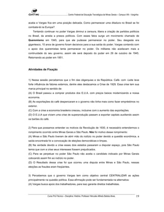 ...................................................... Centro Federal de Educação Tecnológica de Minas Gerais – Campus VIII – Varginha


acaba e Vargas fica em uma posição delicada. Como permanecer uma ditadura no Brasil se foi
combate-lá na Europa?
    Tentando continuar no poder Vargas diminui a censura, libera a criação de partidos políticos
no Brasil, da anistia a presos políticos. Com esses fatos surge um movimento chamado de
Queremismo em 1945, para que ele pudesse permanecer no poder. Seu desgaste era
gigantesco, 15 anos de governo foram decisivos para a sua saída do poder. Vargas contando com
o apoio dos queremistas tenta permanecer no poder. Os militares não aceitavam mais a
continuidade do seu governo, assim ele será deposto do poder em 29 de outubro de 1945.
Retornando ao poder em 1951.



Atividades de Fixação


1) Nessa sessão percebemos que o fim das oligarquias e da República- Café- com -Leite teve
forte influência de fatores externos, dentre eles destacamos a Crise de 1929. Essa crise tem sua
marca principal no sentido de:
(A) O Brasil passou a comprar produtos dos E.U.A. com preços baixos modernizando a nossa
economia.
(B) As exportações do café despencaram e o governo não tinha mais como fazer empréstimos no
exterior.
(C) Com a crise a economia brasileira cresceu, inclusive com o aumento das exportações.
(D) O E.U.A que viviam uma crise de superprodução passam a exportar capitais auxiliando assim
os barões do café.


2) Para que possamos entender os motivos da Revolução de 1930, é necessário entendermos o
rompimento ocorrido entre Minas Gerais e São Paulo. Não foi motivo desse rompimento:
(A) Minas e São Paulo tiveram de abrir mão do rodízio no poder devido a questão econômica, a
saída encontrada foi a convocação de eleições democráticas e limpas.
(B) Na verdade devido a crise esses dois estados passaram a disputar espaço, pois São Paulo
temia que com a crise seus interesses fossem prejudicados.
(C) Para se perpetuar no poder São Paulo não aceita o candidato indicado por Minas Gerais
colocando assim fim ao rodízio no poder.
(D) O Resultado dessa crise foi que ocorreu uma disputa entre Minas e São Paulo, nessas
eleições as fraudes eram freqüentes.


3) Percebemos que o governo Vargas tem como objetivo central CENTRALIZAR as ações
principalmente na questão política. Essa afirmação pode ser fundamentada na alternativa:
(A) Vargas busca apoio dos trabalhadores, para isso garante direitos trabalhistas.



                      Curso Pró-Técnico – Disciplina: História. Professor Hércules Alfredo Batista Alves.                                     19
 