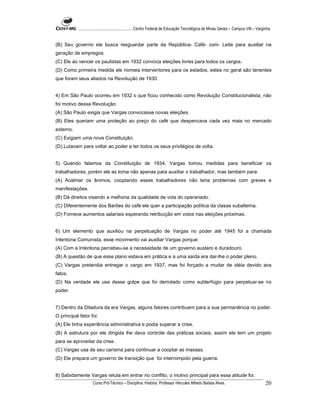 ...................................................... Centro Federal de Educação Tecnológica de Minas Gerais – Campus VIII – Varginha


(B) Seu governo ele busca resguardar parte da República- Café- com- Leite para auxiliar na
geração de empregos.
(C) Ele ao vencer os paulistas em 1932 convoca eleições livres para todos os cargos.
(D) Como primeira medida ele nomeia interventores para os estados, estes no geral são tenentes
que foram seus aliados na Revolução de 1930.


4) Em São Paulo ocorreu em 1932 o que ficou conhecido como Revolução Constitucionalista, não
foi motivo dessa Revolução:
(A) São Paulo exigia que Vargas convocasse novas eleições.
(B) Eles queriam uma proteção ao preço do café que despencava cada vez mais no mercado
externo.
(C) Exigiam uma nova Constituição.
(D) Lutavam para voltar ao poder e ter todos os seus privilégios de volta.


5) Quando falamos da Constituição de 1934, Vargas tomou medidas para beneficiar os
trabalhadores, porém ele as toma não apenas para auxiliar o trabalhador, mas também para:
(A) Acalmar os ânimos, cooptando esses trabalhadores não teria problemas com greves e
manifestações.
(B) Dá direitos visando a melhoria da qualidade de vida do operariado.
(C) Diferentemente dos Barões do café ele quer a participação política da classe subalterna.
(D) Fornece aumentos salariais esperando retribuição em votos nas eleições próximas.


6) Um elemento que auxiliou na perpetuação de Vargas no poder até 1945 foi a chamada
Intentona Comunista, esse movimento vai auxiliar Vargas porque:
(A) Com a Intentona percebeu-se a necessidade de um governo austero e duradouro.
(B) A questão de que esse plano estava em prática e a uma saída era dar-lhe o poder pleno.
(C) Vargas pretendia entregar o cargo em 1937, mas foi forçado a mudar de idéia devido aos
fatos.
(D) Na verdade ele usa desse golpe que foi derrotado como subterfúgio para perpetuar-se no
poder.


7) Dentro da Ditadura da era Vargas, alguns fatores contribuem para a sua permanência no poder.
O principal fator foi:
(A) Ele tinha experiência administrativa e podia superar a crise.
(B) A estrutura por ele dirigida lhe dava controle das práticas sociais, assim ele tem um projeto
para se aproveitar da crise.
(C) Vargas usa de seu carisma para continuar a cooptar as massas.
(D) Ele prepara um governo de transição que foi interrompido pela guerra.


8) Sabidamente Vargas reluta em entrar no conflito, o motivo principal para essa atitude foi:
                     Curso Pró-Técnico – Disciplina: História. Professor Hércules Alfredo Batista Alves.                                     20
 
