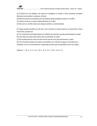 ...................................................... Centro Federal de Educação Tecnológica de Minas Gerais – Campus VIII – Varginha


(A) O Brasil era uma ditadura, ele queria ter privilégios no conflito e seria incoerente combater
ditaduras se ele próprio a realizava no Brasil.
(B) Não tinha apoio da sociedade civil não poderia perder prestígio entrando no conflito.
(C) Queria continuar no poder indiferentemente do conflito.
(D) Ele entra no conflito devido aos ataques sofridos na costa brasileira.


9) Vargas quando percebe que não tem como continuar no poder apoio-se no queremismo. Esse
movimento consistia em:
(A) Um movimento pró-Vargas ligado aos militares que queriam que ele permanecesse no poder.
(B) Uma idéia que partiu dele próprio para se perpetuar no poder.
(C) Na verdade esse foi mais uma das formas que ele criou para permanecer o poder.
(D) Um movimento apoiado por parte da sociedade civil, inclusive de alguns comunistas que
anistiados viram na continuidade de Vargas algo positivo para a população e para seu projeto.


Gabarito: 1 – B, 2 – A, 3 – D, 4 – B, 5 – A, 6 – D, 7 – B, 8 – A e 9 – D.




                    Curso Pró-Técnico – Disciplina: História. Professor Hércules Alfredo Batista Alves.                                     21
 