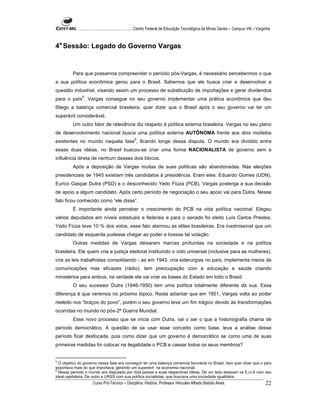 ...................................................... Centro Federal de Educação Tecnológica de Minas Gerais – Campus VIII – Varginha



4a Sessão: Legado do Governo Vargas


         Para que possamos compreender o período pós-Vargas, é necessário percebermos o que
a sua política econômica gerou para o Brasil. Sabemos que ele busca criar e desenvolver a
questão industrial, visando assim um processo de substituição de importações e gerar dividendos
               5
para o país . Vargas consegue no seu governo implementar uma prática econômica que deu
fôlego a balança comercial brasileira, quer dizer que o Brasil após o seu governo vai ter um
superávit considerável.
         Um outro fator de relevância diz respeito à política externa brasileira. Vargas no seu plano
de desenvolvimento nacional busca uma política externa AUTÔNOMA frente aos dois modelos
                                                   6
existentes no mundo naquela fase , ficando longe dessa disputa. O mundo era dividido entre
essas duas idéias, no Brasil buscou-se criar uma forma NACIONALISTA de governo sem a
influência direta de nenhum desses dois blocos.
         Após a deposição de Vargas muitas de suas políticas são abandonadas. Nas eleições
presidenciais de 1945 existiam três candidatos à presidência. Eram eles: Eduardo Gomes (UDN),
Eurico Gaspar Dutra (PSD) e o desconhecido Yedo Fiúza (PCB). Vargas posterga a sua decisão
de apoio a algum candidato. Após certo período de negociação o seu apoio vai para Dutra. Nesse
fato ficou conhecido como “ele disse”.
         É importante ainda perceber o crescimento do PCB na vida política nacional. Elegeu
vários deputados em níveis estaduais e federais e para o senado foi eleito Luís Carlos Prestes.
Yedo Fiúza teve 10 % dos votos, esse fato alarmou as elites brasileiras. Era inadmissível que um
candidato de esquerda pudesse chegar ao poder e tivesse tal votação.
         Outras medidas de Vargas deixaram marcas profundas na sociedade e na política
brasileira. Ele quem cria a justiça eleitoral instituindo o voto universal (inclusive para as mulheres),
cria as leis trabalhistas consolidando - as em 1943, cria siderurgias no país, implementa meios de
comunicações mas eficazes (rádio), tem preocupação com a educação e saúde criando
ministérios para ambos, na verdade ele vai criar as bases do Estado em todo o Brasil.
         O seu sucessor Dutra (1946-1950) tem uma política totalmente diferente da sua. Essa
diferença é que veremos no próximo tópico. Resta adiantar que em 1951, Vargas volta ao poder
reeleito nos “braços do povo”, porém o seu governo teve um fim trágico devido às transformações
ocorridas no mundo no pós-2ª Guerra Mundial.
         Esse novo processo que se inicia com Dutra, vai o ser o que a historiografia chama de
período democrático. A questão de se usar esse conceito como base, leva a análise desse
período ficar desfocada, pois como dizer que um governo é democrático se como uma de suas
primeiras medidas foi colocar na ilegalidade o PCB e cassar todos os seus membros?


5
  O objetivo do governo nessa fase era conseguir ter uma balança comercial favorável no Brasil. Isso quer dizer que o país
exportava mais do que importava, gerando um superávit na economia nacional.
6
  Nesse período o mundo era disputado por dois países e suas respectivas idéias. De um lado estavam os E.U.A com seu
ideal capitalista. De outro a URSS com sua política socialistas, que buscava uma sociedade igualitária.
                      Curso Pró-Técnico – Disciplina: História. Professor Hércules Alfredo Batista Alves.                                     22
 