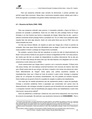 ...................................................... Centro Federal de Educação Tecnológica de Minas Gerais – Campus VIII – Varginha


           Para que possamos entender esse conceito de democracia, é preciso perceber que
período esses fatos ocorreram. Nessa fase a democracia brasileira estava voltada para imitar a
forma de organizar a sociedade e de garantir direitos individuais como nos E.U.A.



4.1 - Governo de Dutra (1945- 1950)


     Para que possamos entender esse governo, é necessário entender a figura de Dutra e o
processo de sucessão à presidência. Dutra era um militar de certo prestigio frente às Forças
Armadas e um dos homens que tramou a deposição de Vargas. Nessa fase do pós - guerra o
exército novamente tinham prestígio frente a sociedade civil. Ter um militar como presidente eleito
                                                                                                                                  7
naquela fase não seria algo absurdo. Assim em certa parte Dutra que era do PSD , teve uma
vitória tranqüila nas urnas.
     Um fato que merece reflexão, diz respeito ao apoio que Vargas deu a Dutra no período de
sucessão. Sem esse apoio Dutra teria dificuldades para se eleger. O ponto de maior relevância
nessa questão é mostrar o prestígio de Vargas frente à sociedade.
     Na verdade o governo Dutra não tem relevância no ponto de vista do desenvolvimento do
Brasil. Como primeira medida do seu governo é colocar na ilegalidade do PCB. Com essa postura,
ele mostra que não tem um projeto de independência na política internacional. Ele se alia aos
E.U.A. Ao fazer essa aliança ele deixa claro que não está disposto a ter desgastes com os norte-
americanos e muito menos com a URSS.
     Vimos anteriormente que Vargas deixa o governo com a economia saneada. O Brasil como
não possui dividas, tem uma balança comercial favorável e tem recursos de reserva. Quer dize
que o Brasil vende mais do que compra, não deve a ninguém e tem ainda uma reserva em caixa.
Dutra diferentemente de                    Vargas8,         Dutra aplica            uma política econômica baseada na
importação.Quer dizer que o Brasil ao invés de produzir e gerar renda, emprego e progresso
passa ser um comprador de produtos industrializados. Há uma paralisia da indústria nacional.
Outra medida que do governo Dutra foi a questão de congelar os salários dos trabalhadores.
     Com esse tipo de medida percebemos que ele rapidamente perdeu o apoio da população.
Começa a encontrar problemas frente à população que acostumada com quinze anos de
desenvolvimento, não consegue conceber um governo que em benefício de uma pequena minoria
( a burguesia nacional- esta era beneficiada pois pagava menos aos trabalhadores e assim teria
mais lucros), causa arroxo salarial9.
     Dutra da preferência a modernizar o Brasil de uma outra forma instaurando uma nova forma
de consumo da população. Ele estimula o que atualmente chamamos de CONSUMISMO. Para o


7
  PSD-Partido Social Democrático, era ligado basicamente aos antigos oligarcas, suas tradições eram ligadas ao mundo rural. Lembramos
que o Brasil naquela fase tinha uma população que vivia em grande maioria na zona rural e em cidades pequenas. Com isso o PSD tinha
maior expressão nacional como partido. Devido a isso e ao apoio de Vargas dado a Dutra sua vitória nas urnas foi simples.
8
  Vargas era um defensor da industria nacional, criou a política de substituição de importações. Quer dizer que ele queria que ao invés de se
importasse produtos industrializados, a saída seria produzi-los no país. Essa medida geraria empregos, rendas e por fim desenvolveria o
país.
9
  Arrocho salarial: o salário é congelado ou não acompanha a inflação. Resultado disso é que a população perde o poder de compra.
                        Curso Pró-Técnico – Disciplina: História. Professor Hércules Alfredo Batista Alves.                                     23
 