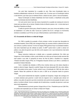 ...................................................... Centro Federal de Educação Tecnológica de Minas Gerais – Campus VIII – Varginha


          Um outro fator importante foi a questão do voto. Pela nova Constituição todos os
brasileiros alfabetizados maiores de 18 anos podiam vota. O curioso que na Constituição instituía
o voto feminino, quer dizer que as mulheres tinham o direito de votar, porém o voto era facultativo.
          Nessa Constituição os direitos trabalhistas não foram tocados, o trabalhador ainda podia
usufruir as benesses das leis trabalhistas.
          Um outro ponto menor mais não menos importante foi a questão da mudança do nome do
nosso país que deixou de se chamar: Estados Unidos do Brasil e passou a ter o nome atual que é
República Federativa do Brasil.
          O saldo do governo Dutra para o Brasil foi péssimo, pois como vimos ele debilitou a renda
do trabalhador e os cofres da união. Curvou-se a política dos E.U.A., esmagou os movimentos
sindicais e socialistas e por fim fez com que o Brasil perdesse a oportunidade de crescer.


4.3- A sucessão de Dutra e a volta de Vargas


          Em 1949 a questão da sucessão a Dutra começa a entrar na pauta das discussões da
sociedade brasileira. Dutra (PSD) não conseguiria fazer seu sucessor devido a péssima forma em
que conduziu a política nacional. O nome de Vargas (PTB) ganhava força na sociedade brasileira,
                                                                                        10
mas seria impensável que ele voltasse ao poder. A UDN                                        queria tomar o poder e colocar em
prática o seu plano de governo que não tinha cunho popular e era o que chamaremos mais tarde
de “Entreguista”.
          Nessa conjuntura realizou-se a eleição para a sucessão presidencial. Era nítido que
Vargas era o forte candidato a vitória, porém também era nítido que as forças da elite nacional não
iriam aceitar a sua volta. A campanha foi tensa. No final do pleito o resultado foi o seguinte:
1ºGetúlio Dornelles Vargas (PTB), em 2º Brigadeiro Eduardo Gomes e por último o candidato do
presidente Cristiano Machado.
          Com o resultado das eleições a UDN já deu mostras claras que não estava disposta a
aceitar a volta de Vargas. Segundo o partido Vargas não havia alcançado 50% dos votos válidos,
assim não poderia tomar posse. O ponto central é que a Constituição de 1946 não dizia nada a
respeito. Nesse fato podemos ter idéia de como a UDN vai se comportar diante do governo
Vargas.
          Outro ponto fundamental diz respeito a questão do Congresso, Vargas não conseguiu ter
a maioria absoluta para governar e assim teria de negociar com a oposição para colocar em
prática o seu plano de governo que teria novamente como ponto de preocupação de apoio o povo
pobre e humilde do Brasil. Vencer a eleição não foi tarefa árdua, a questão de governar o país que
seria muito desgastante.
          Diferentemente do primeiro governo Vargas tinha um Vice - Presidente que era Café Filho,
um político sem expressão que vai compor a chapa com Vargas.
10
   UDN - União Democrática Nacional, era composta por homens de cunho liberal e anti- nacionalistas, foram os mentores do golpe contra
Vargas em 1945. Faziam parte da elite econômica do país e não tinham preocupação com a sociedade em geral. O seu projeto de governo
era beneficiar pequenos grupos da elite nacional. O partido acaba em 1965 com o AI- 3, porém só muda de nome passa ser chamada de
ARENA. Com o fim da ditadura mantém o mesmo estilo de programa e passa a se chamar PDS. Atualmente podemos encontrar membros
de antiga UDN e idéias desse partido nos seguintes partidos: PFL, PP, PSDB, PMDB, PL, PRB e PTB. São os chamados partidos da direita.
                       Curso Pró-Técnico – Disciplina: História. Professor Hércules Alfredo Batista Alves.                                     25
 