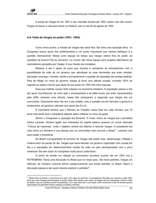 ...................................................... Centro Federal de Educação Tecnológica de Minas Gerais – Campus VIII – Varginha


         A posse de Vargas foi em 1951 e seu mandato duraria ate 1955, porém isso não ocorre.
Vargas irá deixar a vida para entrar na História, isso no dia 24 de agosto de 1954.



4.4- Volta de Vargas ao poder (1951- 1954)


         Como vimos acima, a missão de Vargas não seria fácil. Ele tinha uma oposição feroz no
Congresso pouco apoio dos parlamentares e um ponto importante que merece destaque é a
questão internacional. Nesse curto espaço de tempo que Vargas esteve fora do poder, as
questões da Guerra Fria se acirraram, no mundo não havia espaço para projetos alternativos de
nacionalismo pensados por Vargas. A sua missão era complexa.
         Restava a ele o apoio do povo que durante a campanha se entusiasmava com a
possibilidade da volta de um governo que atendesse as suas demandas que eram simples:
educação, emprego, moradia, saúde e principalmente a questão da reposição das perdas salárias.
Para ter fôlego no início do governo Vargas já toma uma atitude ousada; concede 100% de
reajuste ao salário mínimo que deste da sua saída em 1945 não tinha reajuste.
         Essa sua medida causou forte impacto na economia brasileira. A população passou a lhe
dar apoio incondicional, de outro lado o empresariado e as elites locais que eram representados
pela UDN, acharam uma afronta, nesse fato começaram a especular que Vargas era um
comunistas. Claramente esse não era o seu projeto, mas a questão era em derrubar o governo e
implementar um governo udenista com apoio dos E.U.A.
         É importante lembrar que o Ministro do Trabalho nessa fase era João Goulart, que 10
anos mais tarde será o presidente deposto pelos militares no início do golpe.
         Dentro o Congresso a oposição era ferrenha. O maior critico de Vargas era o jornalista
Carlos Lacerda. Homem ligado aos interesses do capital externo possuía um jornal chamado
“Tribuna da Imprensa”, onde o objetivo central era difamar e caluniar Vargas. O presidente era
visto como um demônio e sua aliança com os comunistas iriam arruinar o Brasil11. Lacerda vivia
para acatar o presidente.
         No Brasil a prosperidade do primeiro de Vargas não existe mais, desemprego, inflação e
miséria eram as pautas do dia. Vargas que havia deixado um governo organizado com contas em
dia e a população em desenvolvimento recebe de volta um país desorganizado com o povo
miserável. Ele sem apoio do Congresso muito pouco podia fazer.
         O ponto de tensão em relação ao comunismo acontece quando ele em 1953 cria a
PETROBRÁS. Havia uma discussão no Brasil que no nosso país, não havia petróleo. Vargas um
defensor da indústria nacional afirma categoricamente que existe petróleo no Brasil. Assim a
discussão passou a ser quem deveria explorar o petróleo?


11
   Nessa fase no Brasil o comunismo era visto como algo do demônio. A propaganda difundida por Lacerda e pela UDN,
dizia que caso Vargas permanecesse no poder todos iriam perder suas casas, as igrejas iam ser queimadas, haveria cultos
ao diabo e que as mulheres seriam socializadas. Com esse discurso e com apoio norte- americano a fala de desses grupos
reacionários foi ganhando força e espaço na política nacional.
                      Curso Pró-Técnico – Disciplina: História. Professor Hércules Alfredo Batista Alves.                                     26
 