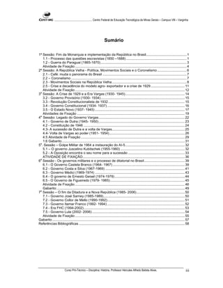 ...................................................... Centro Federal de Educação Tecnológica de Minas Gerais – Campus VIII – Varginha




                                                                  Sumário

1ª Sessão: Fim da Monarquia e implementação da República no Brasil........................................... 1
    1.1 - Processo das questões escravistas (1850 –1888) ................................................................ 1
    1.2 - Guerra do Paraguai (1865-1870) ........................................................................................... 3
    Atividade de Fixação ...................................................................................................................... 4
2ª Sessão: A República Velha - Política, Movimentos Sociais e o Coronelismo ............................... 6
    2.1 - Café: muda o panorama do Brasil ......................................................................................... 7
    2.2 – Coronelismo .......................................................................................................................... 7
    2.3 - Movimentos Sociais na República Velha............................................................................... 8
    2.5 - Crise e decadência do modelo agro- exportador e a crise de 1929 .................................... 11
    Atividade de Fixação .................................................................................................................... 12
 a
3 Sessão: A Crise de 1929 e a Era Vargas (1930- 1945)............................................................... 14
    3.2 - Governo Provisório (1930- 1934)......................................................................................... 15
    3.3 - Revolução Constitucionalista de 1932................................................................................. 15
    3.4 - Governo Constitucional (1934- 1937) .................................................................................. 16
    3.5 - O Estado Novo (1937- 1945) ............................................................................................... 17
    Atividades de Fixação .................................................................................................................. 19
4a. Sessão: Legado do Governo Vargas........................................................................................... 22
    4.1 - Governo de Dutra (1945- 1950) ........................................................................................... 23
    4.2 - Constituição de 1946 ........................................................................................................... 24
    4.3- A sucessão de Dutra e a volta de Vargas............................................................................. 25
    4.4- Volta de Vargas ao poder (1951- 1954)................................................................................ 26
    4.5 Atividade de Fixação .............................................................................................................. 29
    1.6 Gabarito.................................................................................................................................. 31
5a. Sessão – Golpe Militar de 1964 a instauração do AI-5............................................................... 32
    5.1 – O governo Juscelino Kubitschek (1955-1960) .................................................................... 32
    5.2 - A Oposição encontra o seu nome para a sucessão ............................................................ 33
    ATIVIDADE DE FIXAÇÃO............................................................................................................ 36
6a Sessão - Os governos militares e o processo de ditatorial no Brasil........................................... 39
    6.1 - O Governo Castela Branco (1964- 1967) ............................................................................ 39
    6.2 - Governo Costa e Silva (1967-1969) .................................................................................... 41
    6.3 - Governo Médici (1969-1974) ............................................................................................... 43
    6.4 - O governo de Ernesto Geisel (1974-1978) .......................................................................... 44
    6.5 - O Governo de Figueiredo (1979- 1985)............................................................................... 45
    Atividade de Fixação .................................................................................................................... 46
    Gabarito:....................................................................................................................................... 49
7a Sessão – O fim da Ditadura e a Nova República (1985- 2006)................................................... 50
    7.1 - Governo José Sarney (1985-1989)...................................................................................... 50
    7.2 - Governo Collor de Mello (1990-1992).................................................................................. 51
    7.3 - Governo Itamar Franco (1992- 1994) .................................................................................. 52
    7.4 - Era FHC (1994-2002)........................................................................................................... 53
    7.5 - Governo Lula (2002- 2006) .................................................................................................. 54
    Atividade de Fixação .................................................................................................................... 55
Gabarito ............................................................................................................................................ 57
Referências Bibliográficas ................................................................................................................ 58




                          Curso Pró-Técnico – Disciplina: História. Professor Hércules Alfredo Batista Alves.                                       iii
 