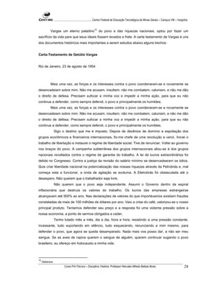 ...................................................... Centro Federal de Educação Tecnológica de Minas Gerais – Campus VIII – Varginha


                                                        12
           Vargas um eterno paladino                         do povo e das riquezas nacionais, optou por fazer um
sacrifício da vida para que seus ideais fossem levados a frete. A carta testamento de Vargas é uns
dos documentos históricos mais importantes a serem estudos abaixo alguns trechos:


Carta-Testamento de Getúlio Vargas


Rio de Janeiro, 23 de agosto de 1954




           Mais uma vez, as forças e os interesses contra o povo coordenaram-se e novamente se
desencadeiam sobre mim. Não me acusam, insultam; não me combatem, caluniam, e não me dão
o direito de defesa. Precisam sufocar a minha voz e impedir a minha ação, para que eu não
continue a defender, como sempre defendi, o povo e principalmente os humildes.
           Mais uma vez, as forças e os interesses contra o povo coordenaram-se e novamente se
desencadeiam sobre mim. Não me acusam, insultam; não me combatem, caluniam, e não me dão
o direito de defesa. Precisam sufocar a minha voz e impedir a minha ação, para que eu não
continue a defender, como sempre defendi, o povo e principalmente os humildes.
                Sigo o destino que me é imposto. Depois de decênios de domínio e espoliação dos
grupos econômicos e financeiros internacionais, fiz-me chefe de uma revolução e venci. Iniciei o
trabalho de libertação e instaurei o regime de liberdade social. Tive de renunciar. Voltei ao governo
nos braços do povo. A campanha subterrânea dos grupos internacionais aliou-se à dos grupos
nacionais revoltados contra o regime de garantia do trabalho. A lei de lucros extraordinários foi
detida no Congresso. Contra a justiça da revisão do salário mínimo se desencadearam os ódios.
Quis criar liberdade nacional na potencialização das nossas riquezas através da Petrobrás e, mal
começa esta a funcionar, a onda de agitação se avoluma. A Eletrobrás foi obstaculada até o
desespero. Não querem que o trabalhador seja livre.
                Não querem que o povo seja independente. Assumi o Governo dentro da espiral
inflacionária que destruía os valores do trabalho. Os lucros das empresas estrangeiras
alcançavam até 500% ao ano. Nas declarações de valores do que importávamos existiam fraudes
constatadas de mais de 100 milhões de dólares por ano. Veio a crise do café, valorizou-se o nosso
principal produto. Tentamos defender seu preço e a resposta foi uma violenta pressão sobre a
nossa economia, a ponto de sermos obrigados a ceder.
                Tenho lutado mês a mês, dia a dia, hora a hora, resistindo a uma pressão constante,
incessante, tudo suportando em silêncio, tudo esquecendo, renunciando a mim mesmo, para
defender o povo, que agora se queda desamparado. Nada mais vos posso dar, a não ser meu
sangue. Se as aves de rapina querem o sangue de alguém, querem continuar sugando o povo
brasileiro, eu ofereço em holocausto a minha vida.



12
     Defensor
                          Curso Pró-Técnico – Disciplina: História. Professor Hércules Alfredo Batista Alves.                                     28
 