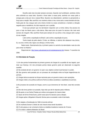 ...................................................... Centro Federal de Educação Tecnológica de Minas Gerais – Campus VIII – Varginha


           Escolho este meio de estar sempre convosco. Quando vos humilharem, sentireis minha
alma sofrendo ao vosso lado. Quando a fome bater à vossa porta, sentireis em vosso peito a
energia para a luta por vós e vossos filhos. Quando vos vilipendiarem, sentireis no pensamento a
força para a reação. Meu sacrifício vos manterá unidos e meu nome será a vossa bandeira de luta.
Cada gota de meu sangue será uma chama imortal na vossa consciência e manterá a vibração
sagrada para a resistência. Ao ódio respondo com o perdão.
           E aos que pensam que me derrotaram respondo com a minha vitória. Era escravo do
povo e hoje me liberto para a vida eterna. Mas esse povo de quem fui escravo não mais será
escravo de ninguém. Meu sacrifício ficará para sempre em sua alma e meu sangue será o preço
do seu resgate.
           Lutei contra a espoliação do Brasil. Lutei contra a espoliação do povo.
           Tenho lutado de peito aberto. O ódio, as infâmias, a calúnia não abateram meu ânimo.
Eu vos dei a minha vida. Agora vos ofereço a minha morte.
        Nada receio. Serenamente dou o primeiro passo no caminho da eternidade e saio da vida
para entrar na História."
        Disponível em: http://www.culturabrasil.pro.br/cartatestamento.htm Acesso: 7 novembro de
2006.


4.5 Atividade de Fixação


1) Um dos pontos fundamentais do primeiro governo de Vargas foi a questão do seu legado, quer
dizer sua herança. Um dos principais pontos desse governo pode ser observado na seguinte
questão:
(A) Na verdade ele tem um governo no qual o seu objetivo central é permanecer no poder.
(B) Seu governo será pautado por um processo de conciliação entre as forças hegemônicas do
período.
(C) Vargas tenta se associar as forças nacionais para um governo coeso e sem oposições.
(D) Vargas institui uma política autônoma frente as idéias socialistas e capitalistas do período.


2) No processo de sucessão de Vargas, ocorre o que chamamos de “ele disse”, esse fato consiste
em:
(A) Ele não toma partido na sucessão, haja vista que ele foi deposto pelos militares.
(B) Da apoio a Luis Carlos Prestes por ambos comungaram do mesmo ideal.
(C) Apoio de forma tímida Dutra, porém esse apoio foi decisivo para a eleição.
(D) Vargas apóia o Brigadeiro Eduardo Gomes para a sucessão e este é derrotado.


3) Em relação a Constituição de 1946 é incorreto afirmar:
(A) As mulheres tiveram o direito de voto mesmo esse sendo facultativo
(B) O voto passou a ser universal a todos os cidadãos brasileiros maiores de 18 anos
(C) Foi criado o sistema federativo do Brasil
                     Curso Pró-Técnico – Disciplina: História. Professor Hércules Alfredo Batista Alves.                                     29
 