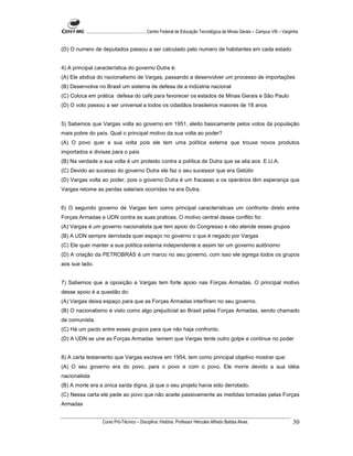 ...................................................... Centro Federal de Educação Tecnológica de Minas Gerais – Campus VIII – Varginha


(D) O numero de deputados passou a ser calculado pelo numero de habitantes em cada estado


4) A principal característica do governo Dutra é:
(A) Ele abdica do nacionalismo de Vargas, passando a desenvolver um processo de importações
(B) Desenvolve no Brasil um sistema de defesa de a indústria nacional
(C) Coloca em prática defesa do café para favorecer os estados de Minas Gerais e São Paulo
(D) O voto passou a ser universal a todos os cidadãos brasileiros maiores de 18 anos


5) Sabemos que Vargas volta ao governo em 1951, eleito basicamente pelos votos da população
mais pobre do país. Qual o principal motivo da sua volta ao poder?
(A) O povo quer a sua volta pois ele tem uma política externa que trouxe novos produtos
importados e divisas para o país
(B) Na verdade a sua volta é um protesto contra a política de Dutra que se alia aos E.U.A.
(C) Devido ao sucesso do governo Dutra ele faz o seu sucessor que era Getúlio
(D) Vargas volta ao poder, pois o governo Dutra é um fracasso e os operários têm esperança que
Vargas retome as perdas salariais ocorridas na era Dutra.


6) O segundo governo de Vargas tem como principal características um confronto direto entre
Forças Armadas e UDN contra as suas praticas. O motivo central desse conflito foi:
(A) Vargas é um governo nacionalista que tem apoio do Congresso e não atende esses grupos
(B) A UDN sempre derrotada quer espaço no governo o que é negado por Vargas
(C) Ele quer manter a sua política externa independente e assim ter um governo autônomo
(D) A criação da PETROBRÁS é um marco no seu governo, com isso ele agrega todos os grupos
aos sue lado.


7) Sabemos que a oposição a Vargas tem forte apoio nas Forças Armadas. O principal motivo
desse apoio é a questão do:
(A) Vargas deixa espaço para que as Forças Armadas interfiram no seu governo.
(B) O nacionalismo é visto como algo prejudicial ao Brasil pelas Forças Armadas, sendo chamado
de comunista.
(C) Há um pacto entre esses grupos para que não haja confronto.
(D) A UDN se une as Forças Armadas temem que Vargas tente outro golpe e continue no poder


8) A carta testamento que Vargas escreve em 1954, tem como principal objetivo mostrar que:
(A) O seu governo era do povo, para o povo e com o povo. Ele morre devido a sua idéia
nacionalista
(B) A morte era a única saída digna, já que o seu projeto havia sido derrotado.
(C) Nessa carta ele pede ao povo que não aceite passivamente as medidas tomadas pelas Forças
Armadas


                    Curso Pró-Técnico – Disciplina: História. Professor Hércules Alfredo Batista Alves.                                     30
 