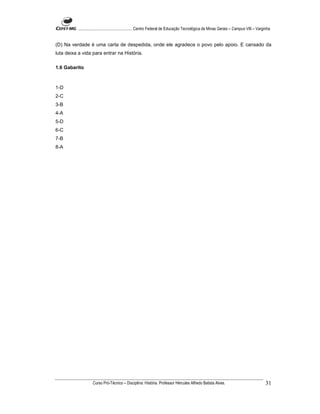 ...................................................... Centro Federal de Educação Tecnológica de Minas Gerais – Campus VIII – Varginha


(D) Na verdade é uma carta de despedida, onde ele agradece o povo pelo apoio. E cansado da
luta deixa a vida para entrar na História.

1.6 Gabarito



1-D
2-C
3-B
4-A
5-D
6-C
7-B
8-A




                    Curso Pró-Técnico – Disciplina: História. Professor Hércules Alfredo Batista Alves.                                     31
 
