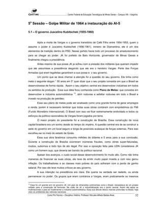 ...................................................... Centro Federal de Educação Tecnológica de Minas Gerais – Campus VIII – Varginha



5a Sessão – Golpe Militar de 1964 a instauração do AI-5

5.1 – O governo Juscelino Kubitschek (1955-1960)


         Após a morte de Vargas e o governo transitório de Café Filho entre 1954-1955, quem o
assume o poder é Juscelino Kubitschek (1956-1961), mineiro de Diamantina, ele é um dos
elementos de tradição dentro do PSD. Nesse partido havia todo um processo de amadurecimento
para se chegar ao poder. JK foi prefeito de Belo Horizonte, governador de Minas Gerais e
finalmente chegou a presidência.
         Antes mesmo de sua posse JK ja sofreu com a pressão dos militares que queriam impedir
que ele assumisse a presidência alegando que ele era o herdeiro Vargas. Parte das Forças
Armadas que eram legalistas garantiram a sua posse e o seu governo.
         Um ponto que se deve chamar a atenção foi a questão do seu governo. Ele tinha como
meta o seguinte slogan “ 50 anos em 5” quer dizer que o seu projeto consistia em que o Brasil se
desenvolvesse de forma rápida. Assim o seu objetivo central era desenvolver indústrias em todos
os sentidos da produção. Essa sua idéia ficou conhecida como Plano de Metas: que consistia em
                                                          13
desenvolver a indústria automobilística                        , abrir rodovias e asfaltar rodovias em todo o Brasil e
investir na produção de petróleo.
         Esse seu plano de metas pode ser analisado como uma grande forma de gerar empregos
e renda, porém é necessario lembrar que todas suas obras contaram com empréstimos do FMI
(Fundo Monetário Internacional). O Brasil com isso vai ficar extremamente endividado e todos os
esforços da política nacionalista de Vargas foram jogados por terra.
         O maior projeto do presidente foi a construção de Brasília. Essa construção da nova
capital brasileira era um sonho desde do tempo do império. A questão central era de se construir a
sede do governo em um local seguro e longe de possíveis acataque de forças externas. Para isso
escolheu-se no meio do estado de Goiás.
         Essa sua obra faraônica consumiu milhões de dólares e 5 anos para a sua conclusão.
Durante a construção de Brasília ocorreram inúmeras fraudes, como obras super-faturadas,
roubos, subornos e todo tipo de ato ilegal. Por isso a oposição feita pela UDN considerava JK
como um homem sujo, que deveria ser banido da política nacional.
         Apesar dos avanços, o custo social desse desenvolvimento foi muito alto. Como não tinha
maneiras de financiar as suas obras, ele teve de emitir muito papel moeda e com isso gerou
inflação. Os trabalhadores e as classes mais pobres do país sofreram com a perda de ganho
salarial. Por isso ele teve muitos críticos ao seu governo.
         A sua intenção na presidência era clara. Ele queria na verdade ser reeleito, ou ainda
permanecer no poder. Os grupos que eram contrários a Vargas, eram praticamente os mesmos


13
   Esse foi um grande erro do governo JK. Um país de dimensões continentais como o Brasil, necessitava de um projeto
voltado para a construção de ferrovias. Na visão de JK a industrialização era o ponto central. Assim ele apóia as
multinacionais a para se implementar a indústria automobilística. Essa sua atitude deixou marcas profundas no Brasil, haja
visto os problemas das rodovias nacionais.
                      Curso Pró-Técnico – Disciplina: História. Professor Hércules Alfredo Batista Alves.                                     32
 
