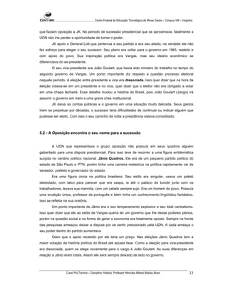 ...................................................... Centro Federal de Educação Tecnológica de Minas Gerais – Campus VIII – Varginha


que faziam oposição a JK. No período de sucessão presidencial que se aproximava, fatalmente a
UDN não iria perder a oportunidade de tomar o poder.
        JK apoio o General Lott que pertencia a seu partido e era seu aliado, na verdade ele não
fez esforço para eleger o seu sucessor. Seu plano era voltar para o governo em 1965, reeleito e
com apoio do povo. Sua inspiração política era Vargas, mas seu ideário econômico se
diferenciava do ex-presidente.
        O seu vice-presidente era João Goulart, que havia sido ministro do trabalho no tempo do
segundo governo de Vargas. Um ponto importante diz respeito à questão processo eleitoral
naquele período. A eleição entre presidente e vice era dissociada. Isso quer dizer que na hora da
eleição votava-se em um presidente e no vice, quer dizer que o eleitor não era obrigado a votar
em uma chapa fechada. Esse detalhe mudou a história do Brasil, pois João Goulart (Jango) irá
assumir o governo em meio a uma grave crise institucional.
        JK deixa as contas públicas e o governo em uma situação muito delicada. Seus gastos
iriam se perpetuar por décadas, o sucessor teria dificuldades de continuar ou indicar alguém que
pudesse ser eleito. Com isso o seu caminho de volta a presidência estava consolidado.



5.2 - A Oposição encontra o seu nome para a sucessão


        A UDN que representava o grupo oposição não possuía em seus quadros alguém
gabaritado para uma disputa presidencial. Para isso teve de recorrer a uma figura emblemática
surgida no cenário político nacional: Jânio Quadros. Ele era de um pequeno partido político do
estado de São Paulo o PTN, porém tinha uma carreira meteórica na política rapidamente vai de
vereador, prefeito e governador do estado.
        Era uma figura única na política brasileira. Seu estilo era singular, usava um paletó
desbotado, com talco para parecer que era caspa, ia até o palácio de bonde junto com os
trabalhadores, levava sua marmita, com um cabelo sempre sujo. Era um homem do povo. Possuía
uma erudição única, professor de português e latim tinha um conhecimento lingüístico fantástico.
Isso se refletia na sua oratória.
        Um ponto importante de Jânio era o seu temperamento explosivo e seu total centralismo.
Isso quer dizer que ele ao estilo de Vargas queria ter um governo que lhe desse poderes plenos,
porém na questão social e na forma de gerar a economia era totalmente oposto. Sempre na frente
das pesquisas ameaçou deixar a disputa por se sentir pressionado pela UDN. A cada ameaça o
seu poder dentro do partido aumentava.
        Claro que o apoio recebido por ele teria um preço. Nas eleições Jânio Quadros tem a
maior votação da história política do Brasil até aquela fase. Como a eleição para vice-presidente
era dissociada, quem se elege novamente para o cargo é João Goulart. As suas diferenças em
relação a Jânio eram totais. Assim ele será sempre deixado de lado no governo.




                    Curso Pró-Técnico – Disciplina: História. Professor Hércules Alfredo Batista Alves.                                     33
 