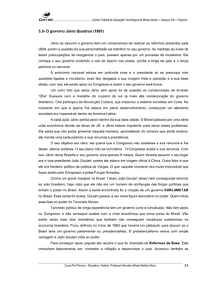 ...................................................... Centro Federal de Educação Tecnológica de Minas Gerais – Campus VIII – Varginha


5.3- O governo Jânio Quadros (1961)


       Jânio ao assumir o governo tem um compromisso de realizar as reformas preteridas pela
UDN, porém a questão da sua personalidade vai interferir no seu governo. As medidas ao invés de
terem preocupações de reorganizar o país, passam apenas por um processo de moralismo. Ele
começa o seu governo proibindo o uso de biquíni nas praias, proíbe a briga de galo e o lança
perfume no carnaval.
       A economia nacional estava em profunda crise e o presidente só se preocupa com
questões ligadas a moralismo, esse fato desgasta a sua imagem freta a oposição e a sua base
aliada, com isso ele perde apoio no Congresso e assim o seu governo será breve.
       Um outro fato que deixa Jânio sem apoio foi de questão da condecoração de Ernesto
“Che” Guevara com a medalha do cruzeiro do sul (a mais alta condecoração do governo
brasileiro). Che participou da Revolução Cubana, que instaurou o sistema socialista em Cuba. No
momento em que a guerra fria estava em pleno desenvolvimento, condecorar um elemento
socialista era impensável dentro da América Latina.
       A cada ação Jânio perdia apoio dentro da sua base aliada. O Brasil passava por uma séria
crise econômica devido as obras de JK, e Jânio estava impotente para sanar esses problemas.
Ele sabia que não podia governar daquela maneira, aproveitando do carisma que ainda restava,
ele manda uma carta pedindo a sua renuncia a presidência.
       O seu objetivo era claro: ele queria que o Congresso não aceitasse a sua renuncia e lhe
desse plenos poderes. O seu plano não se concretiza. O Congresso aceita a sua renuncia. Com
isso Jânio deixa Brasília e seu governo dura apenas 9 meses. Quem deveria assumir o seu lugar
era o vice-presidente João Goulart, porém ele estava em viagem oficial à China. Outro fator é que
ele era herdeiro político da política de Vargas. O que naquele momento era muito improvável que
fosse aceito pelo Congresso e pelas Forças Armadas.
       Ocorre um grave impasse no Brasil. Talvez João Goulart talvez nem conseguisse retornar
ao solo brasileiro, haja visto que ele não era um homem de confianças das forças políticas que
tinham o poder no Brasil. Assim a saída encontrada foi a criação de um governo PARLAMETAR
no Brasil. Essa saída foi aceita, Goulart passou a ser mera figura decorativa no poder. Quem inicia
essa fase no poder foi Tancredo Neves.
       Tancredo político de longa experiência tem um governo curto e tumultuado. Não tem apoio
no Congresso e não consegue acabar com a crise econômica que toma conta do Brasil. Vão
existir ainda mais dois ministérios que também não conseguem mudanças substancias na
economia brasileira. Ficou definido no início de 1963 que haveria um plebiscito para discutir se o
Brasil teria um governo parlamentar ou presidencialista. O presidencialismo vence com ampla
vantagem e João Goulart volta ao poder.
       Para conseguir apoio popular ela recorre o que foi chamado de Reformas de Base. Elas
consistiam basicamente em: combater a inflação e desenvolver o país. Anunciou também as



                    Curso Pró-Técnico – Disciplina: História. Professor Hércules Alfredo Batista Alves.                                     34
 