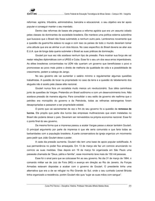 ...................................................... Centro Federal de Educação Tecnológica de Minas Gerais – Campus VIII – Varginha


reformas: agrária, tributária, administrativa, bancária e educacional. o seu objetivo era ter apoio
popular e conseguir manter o seu mandato.
        Dentro das reformas de bases ele pregava a reforma agrária que era um assunto odiado
pelas classes da dominantes da sociedade brasileira. Ele manteve uma política externa autonôma
que buscava que o Brasil não fosse submetido a nenhum outro país. Lembramos novamente que
a questão da guerra-fria estava no auge e com isso os países de todo o mundo deveriam tomar
uma atitude que era se alinhar a um dois blocos. No caso específico do Brasil deveria se aliar aos
E.U.A. que de longa data queria submeter o Brasil as suas práticas de dominação.
        Goulart por sua vez não aceitava nenhum tipo de pressão. Para mostrar sua força ele vai
reatar relações diplomáticas com a URSS e Cuba. Esse foi o seu um dos seus erros imperdoáveis.
As elites brasileiras concentradas na UDN não queriam um governo que beneficiasse o povo e
promovesse ao povo mais pobre o direito de melhoria da qualidade de vida e a possibilidade de
crescimento, pedem a cabeça de Jango.
        No seu governo ele vai aumentar o salário mínimo e regulamentar algumas questões
trabalhistas. A questão de tocar na propriedade no caso da terra e a questão do tabelamento dos
aluguéis não é aceito pela classe elite nacional.
        Goulart nunca fora um socialista muito menos um revolucionário. Sua idéia caminhava
junto às questões de Vargas. Pretendia um Brasil autônomo e com um desenvolvimento livre. Não
aceitava pressão de maneira alguma. Para consolidar o seu estilo de governo ele reafirma que o
petróleo era monopólio do governo e da Petrobrás, todas as refinarias estrangeiras foram
desapropriadas e passaram a ser propriedade estatal.
        O ponto que vai sacramentar de vez o fim do seu governo foi a questão da remessa de
lucros. Ele propôs que parte dos lucros das empresas multinacionais que eram instaladas no
Brasil não poderia deixar o país. Deveriam ser reinvestidos na própria economia nacional. Esse foi
o ponto final do seu governo.
        Da mesma forma que a imprensa passou a acatar Vargas passa a atacar também Goulart.
O principal argumento por parte da imprensa é que ele seria comunista e que faria todas as
barbaridades com a população brasileira. A parte conservadora da igreja organiza um movimento
para pedir que João Goulart deixe o poder.
        A cada dia pressão aumenta. Goulart não tem uma base de apoio popular solidificada. A
sua permanência no poder fica ameaçada. Em 13 de março ele faz um comício anunciando no
comício as suas medidas. Dias depois em 19 de março foi organizada em São Paulo uma
passeata chamada de “Deus, pátria e família”, esse movimento teve mais de 150 mil pessoas.
        Esse foi o sinal para que se colocasse fim ao seu governo. No dia 31 de março de 1964, o
comando militar sai de Juiz de Fora (MG) e avança em direção ao Rio de Janeiro. As Forças
Armadas estavam dispostas a acabar com o governo de Goulart. O presidente tinha uma
alternativa que era a de se refugiar no Rio Grande do Sul, onde o seu cunhado Leonel Brizola
tinha organizado a resistência, porém Goulart não quis “sujar as suas mãos com sangue”.



                    Curso Pró-Técnico – Disciplina: História. Professor Hércules Alfredo Batista Alves.                                     35
 