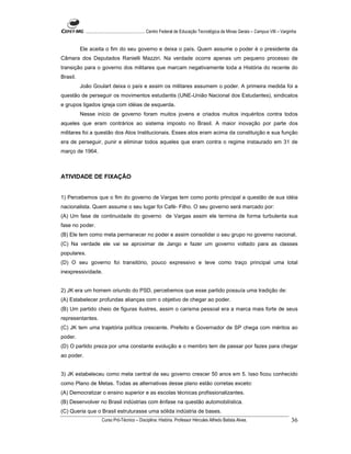 ...................................................... Centro Federal de Educação Tecnológica de Minas Gerais – Campus VIII – Varginha


          Ele aceita o fim do seu governo e deixa o país. Quem assume o poder é o presidente da
Câmara dos Deputados Ranielli Mazziri. Na verdade ocorre apenas um pequeno processo de
transição para o governo dos militares que marcam negativamente toda a História do recente do
Brasil.
          João Goulart deixa o país e assim os militares assumem o poder. A primeira medida foi a
questão de perseguir os movimentos estudantis (UNE-União Nacional dos Estudantes), sindicatos
e grupos ligados igreja com idéias de esquerda.
          Nesse início de governo foram muitos jovens e criados muitos inquéritos contra todos
aqueles que eram contrários ao sistema imposto no Brasil. A maior inovação por parte dos
militares foi a questão dos Atos Institucionais. Esses atos eram acima da constituição e sua função
era de perseguir, punir e eliminar todos aqueles que eram contra o regime instaurado em 31 de
março de 1964.



ATIVIDADE DE FIXAÇÃO


1) Percebemos que o fim do governo de Vargas tem como ponto principal a questão de sua idéia
nacionalista. Quem assume o seu lugar foi Café- Filho. O seu governo será marcado por:
(A) Um fase de continuidade do governo de Vargas assim ele termina de forma turbulenta sua
fase no poder.
(B) Ele tem como meta permanecer no poder e assim consolidar o seu grupo no governo nacional.
(C) Na verdade ele vai se aproximar de Jango e fazer um governo voltado para as classes
populares.
(D) O seu governo foi transitório, pouco expressivo e teve como traço principal uma total
inexpressividade.


2) JK era um homem oriundo do PSD, percebemos que esse partido possuía uma tradição de:
(A) Estabelecer profundas alianças com o objetivo de chegar ao poder.
(B) Um partido cheio de figuras ilustres, assim o carisma pessoal era a marca mais forte de seus
representantes.
(C) JK tem uma trajetória política crescente. Prefeito e Governador de SP chega com méritos ao
poder.
(D) O partido preza por uma constante evolução e o membro tem de passar por fazes para chegar
ao poder.


3) JK estabeleceu como meta central de seu governo crescer 50 anos em 5. Isso ficou conhecido
como Plano de Metas. Todas as alternativas desse plano estão corretas exceto:
(A) Democratizar o ensino superior e as escolas técnicas profissionalizantes.
(B) Desenvolver no Brasil indústrias com ênfase na questão automobilística.
(C) Queria que o Brasil estruturasse uma sólida indústria de bases.
                      Curso Pró-Técnico – Disciplina: História. Professor Hércules Alfredo Batista Alves.                                     36
 