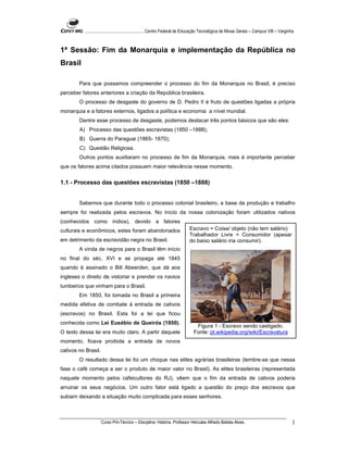 ...................................................... Centro Federal de Educação Tecnológica de Minas Gerais – Campus VIII – Varginha



1ª Sessão: Fim da Monarquia e implementação da República no
Brasil

        Para que possamos compreender o processo do fim da Monarquia no Brasil, é preciso
perceber fatores anteriores a criação da República brasileira.
        O processo de desgaste do governo de D. Pedro II é fruto de questões ligadas a própria
monarquia e a fatores externos, ligados a política e economia a nível mundial.
        Dentre esse processo de desgaste, podemos destacar três pontos básicos que são eles:
        A) Processo das questões escravistas (1850 –1888);
        B) Guerra do Paraguai (1865- 1870);
        C) Questão Religiosa.
        Outros pontos auxiliaram no processo de fim da Monarquia, mais é importante perceber
que os fatores acima citados possuem maior relevância nesse momento.


1.1 - Processo das questões escravistas (1850 –1888)


        Sabemos que durante todo o processo colonial brasileiro, a base da produção e trabalho
sempre foi realizada pelos escravos. No início da nossa colonização foram utilizados nativos
(conhecidos como índios), devido a fatores
culturais e econômicos, estes foram abandonados                              Escravo = Coisa/ objeto (não tem salário)
                                                                             Trabalhador Livre = Consumidor (apesar
em detrimento da escravidão negra no Brasil.                                 do baixo salário iria consumir).
        A vinda de negros para o Brasil têm início
no final do séc. XVI e se propaga até 1845
quando é assinado o Bill Abeerden, que dá aos
ingleses o direito de vistoriar e prender os navios
tumbeiros que vinham para o Brasil.
        Em 1850, foi tomada no Brasil a primeira
medida efetiva de combate à entrada de cativos
(escravos) no Brasil. Esta foi a lei que ficou
conhecida como Lei Eusébio de Queirós (1850).
                                                                                Figura 1 - Escravo sendo castigado.
O texto dessa lei era muito claro. A partir daquele                            Fonte: pt.wikipedia.org/wiki/Escravatura
momento, ficava proibida a entrada de novos
cativos no Brasil.
        O resultado dessa lei foi um choque nas elites agrárias brasileiras (lembre-se que nessa
fase o café começa a ser o produto de maior valor no Brasil). As elites brasileiras (representada
naquele momento pelos cafeicultores do RJ), vêem que o fim da entrada de cativos poderia
arruinar os seus negócios. Um outro fator está ligado a questão do preço dos escravos que
subiam deixando a situação muito complicada para esses senhores.



                     Curso Pró-Técnico – Disciplina: História. Professor Hércules Alfredo Batista Alves.                                      1
 