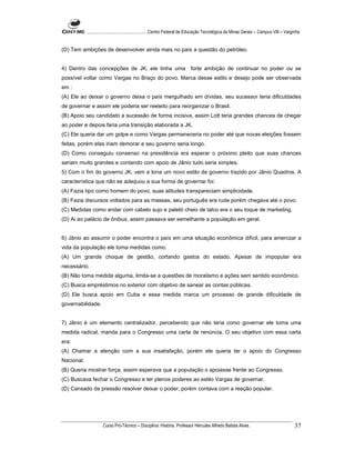 ...................................................... Centro Federal de Educação Tecnológica de Minas Gerais – Campus VIII – Varginha


(D) Tem ambições de desenvolver ainda mais no país a questão do petróleo.


4) Dentro das concepções de JK, ele tinha uma forte ambição de continuar no poder ou se
possível voltar como Vargas no Braço do povo. Marca desse estilo e desejo pode ser observada
em :
(A) Ele ao deixar o governo deixa o país mergulhado em dívidas, seu sucessor teria dificuldades
de governar e assim ele poderia ser reeleito para reorganizar o Brasil.
(B) Apoio seu candidato a sucessão de forma incisiva, assim Lott teria grandes chances de chegar
ao poder e depois faria uma transição elaborada a JK.
(C) Ele queria dar um golpe e como Vargas permaneceria no poder até que novas eleições fossem
feitas, porém elas iriam demorar e seu governo seria longo.
(D) Como conseguiu consenso na presidência era esperar o próximo pleito que suas chances
seriam muito grandes e contando com apoio de Jânio tudo seria simples.
5) Com o fim do governo JK, vem a tona um novo estilo de governo trazido por Jânio Quadros. A
característica que não se adequou a sua forma de governar foi:
(A) Fazia tipo como homem do povo, suas atitudes transpareciam simplicidade.
(B) Fazia discursos voltados para as massas, seu português era rude porém chegava até o povo.
(C) Medidas como andar com cabelo sujo e paletó cheio de talco era o seu toque de marketing.
(D) Ai ao palácio de ônibus, assim passava ser semelhante a população em geral.


6) Jânio ao assumir o poder encontra o país em uma situação econômica difícil, para amenizar a
vida da população ele toma medidas como:
(A) Um grande choque de gestão, cortando gastos do estado. Apesar de impopular era
necessário.
(B) Não toma medida alguma, limita-se a questões de moralismo e ações sem sentido econômico.
(C) Busca empréstimos no exterior com objetivo de sanear as contas públicas.
(D) Ele busca apoio em Cuba e essa medida marca um processo de grande dificuldade de
governabilidade.


7) Jânio é um elemento centralizador, percebendo que não teria como governar ele toma uma
medida radical, manda para o Congresso uma carta de renúncia. O seu objetivo com essa carta
era:
(A) Chamar a atenção com a sua insatisfação, porém ele queria ter o apoio do Congresso
Nacional.
(B) Queria mostrar força, assim esperava que a população o apoiasse frente ao Congresso.
(C) Buscava fechar o Congresso e ter plenos poderes ao estilo Vargas de governar.
(D) Cansado da pressão resolver deixar o poder, porém contava com a reação popular.




                      Curso Pró-Técnico – Disciplina: História. Professor Hércules Alfredo Batista Alves.                                     37
 