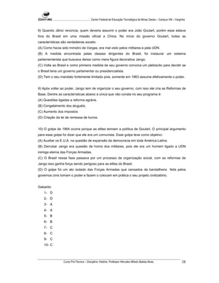 ...................................................... Centro Federal de Educação Tecnológica de Minas Gerais – Campus VIII – Varginha


8) Quando Jânio renúncia, quem deveria assumir o poder era João Goulart, porém esse estava
fora do Brasil em uma missão oficial a China. No início do governo Goulart, todas as
características são verdadeiras exceto:
(A) Como havia sido ministro de Vargas, era mal visto pelos militares e pela UDN.
(B) A medida encontrada pelas classes dirigentes do Brasil, foi instaurar um sistema
parlamentarista que buscava deixar como mera figura decorativa Jango.
(C) Volta ao Brasil e como primeira medida de seu governo convoca um plebiscito para decidir se
o Brasil teria um governo parlamentar ou presidencialista.
(D) Tem o seu mandato fortemente limitado pois, somente em 1963 assume efetivamente o poder.


9) Após voltar ao poder, Jango tem de organizar o seu governo, com isso ele cria as Reformas de
Base. Dentre as características abaixo a única que não consta no seu programa é:
(A) Questões ligadas a reforma agrária.
(B) Congelamento dos aluguéis.
(C) Aumento dos impostos
(D) Criação da lei de remessa de lucros.


10) O golpe de 1964 ocorre porque as elites temiam a política de Goulart. O principal argumento
para esse golpe foi dizer que ele era um comunista. Esse golpe teve como objetivo:
(A) Auxiliar os E.U.A. na questão de expansão da democracia em toda América Latina.
(B) Derrubar Jango era questão de honra dos militares, pois ele era um homem ligado a UDN
inimiga eterna das Forças Armadas.
(C) O Brasil nessa fase passava por um processo de organização social, com as reformas de
Jango isso ganha força sendo perigoso para as elites do Brasil.
(D) O golpe foi um ato isolado das Forças Armadas que cansados da bandalheira feita pelos
governos civis tomam o poder e fazem o colocam em prática o seu projeto civilizatório.


Gabarito:
    1- D
    2- D
    3- A
    4- A
    5- B
    6- B
    7- C
    8- C
    9- C
    10- C




                      Curso Pró-Técnico – Disciplina: História. Professor Hércules Alfredo Batista Alves.                                     38
 