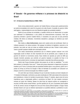 ...................................................... Centro Federal de Educação Tecnológica de Minas Gerais – Campus VIII – Varginha




6a Sessão - Os governos militares e o processo de ditatorial no
Brasil

6.1 - O Governo Castela Branco (1964- 1967)


          Como vimos anteriormente o governo de Castelo Branco começa após questionamentos
por parte da sociedade civil e pelo fim do governo de João Goulart. A questão do governo militar
esta ligada a implementação de uma novo filosofia de gestão da sociedade brasileira.
          Dentro do seu processo de sociedade, a questão central era em desenvolver um projeto
que acalmasse os trabalhadores e uma política de desenvolvimento econômico. Para que
possamos entender o governo Castelo Branco, é necessário ver quais são as suas primeiras
medidas. Ele fecha os sindicatos, movimentos estudantis e persegue os membros que eram
ligados ao PCB.
          São criados os Atos Institucionais, esses eram usados acima da constituição. Assim os
militares passaram a ter plenos poderes. Vão agregar os poderes do legislativo, executivo e do
judiciário. Isso pode ser visto em todas as medidas tomadas por eles. Podiam invadir prédios,
casas e prender qualquer cidadão sem autorização judicial.
          Com essas características percebemos que os militares queriam instaurar uma nova
organização social no Brasil. Um fato importante tem de ser percebido, pois o objetivo do seu
governo foi demolir os movimentos sociais. Essa medida era apoiada por parte da UDN que
naquele momento percebeu que somente um governo baseado na questão da força e do
autoritarismo poderia barrar o processo de organização e expansão das políticas populares.
                                                                                                                                   14
          Dentro das Forças Armadas existiam dois grupos de um lado os castelistas                                                      do outro
                                                         15
lado existiam os chamados “linha dura” . Esses dois grupos disputaram a hegemonia do governo
brasileiro por 21 anos. A princípio parte da sociedade brasileira apoio o seu governo, porém com o
passar do tempo as formas de atuação e falta de liberdade da sociedade civil colocaram em
cheque o domínio e a forma de atuação dos militares no poder.
          Um outro fator que mereceu destaque foi que no período marcado ocorrerem eleições em
11 Estados da federação. Lembramos que pela constituição de 1946 cada estado tinha autonomia
para estabelecer o tempo do mandato do governados. Desses 11 estados, alguns eram de suma
importância para a organização política e econômica do Brasil. Em dois estados ocorreram
revezes por parte dos militares. Apesar de toda força da máquina pública em propaganda e
recursos, em MG venceu Israel Pinheiro que fôra apoiado por JK, já na Guanabara (atual estado
do Rio de Janeiro) venceu foi Negrão de Lima que tinha raízes políticas ligadas a Vargas. Essas
derrotas fizeram com que os militares repensassem as questões eleitorais e partidárias no país.
14
   Esse grupo era liderado por Castelo Branco, na sua concepção o poder deveria ser exercido pelos militares até que o processo de
ebulição social pudesse ser controlado. A questão era reorganizar o país e devolve-lo a sociedade civil.
15
   Eles tinham como principal expoente o General Costa e Silva. Esse grupo era profundamente radical, nas suas concepções somente os
militares poderiam colocar ordem no país. Queriam o poder e não queriam devolve-los a sociedade civil. Os seus governos foram marcados
pela tortura, morte e perseguição a qualquer elementos que fossem contrários a ordem estabelecida em 31 de março de 1964.
                       Curso Pró-Técnico – Disciplina: História. Professor Hércules Alfredo Batista Alves.                                     39
 