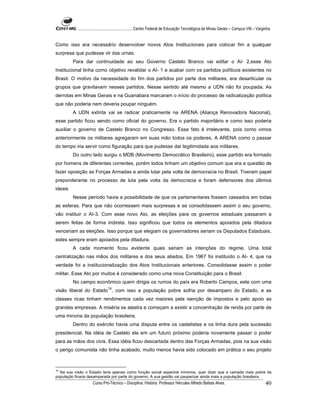 ...................................................... Centro Federal de Educação Tecnológica de Minas Gerais – Campus VIII – Varginha


Como isso era necessário desenvolver novos Atos Institucionais para colocar fim a qualquer
surpresa que pudesse vir das urnas.
         Para dar continuidade ao seu Governo Castelo Branco vai editar o AI- 2,esse Ato
Institucional tinha como objetivo revalidar o AI- 1 e acabar com os partidos políticos existentes no
Brasil. O motivo da necessidade do fim dos partidos por parte dos militares, era desarticular os
grupos que gravitavam nesses partidos. Nesse sentido até mesmo a UDN não foi poupada. As
derrotas em Minas Gerais e na Guanabara marcaram o início do processo de radicalização política
que não poderia nem deveria poupar ninguém.
         A UDN extinta vai se radicar praticamente na ARENA (Aliança Renovadora Nacional),
esse partido ficou sendo como oficial do governo. Era o partido majoritário e como isso poderia
auxiliar o governo de Castelo Branco no Congresso. Esse fato é irrelevante, pois como vimos
anteriormente os militares agregaram em suas mão todos os poderes. A ARENA como o passar
do tempo iria servir como figuração para que pudesse dar legitimidade aos militares.
         Do outro lado surgiu o MDB (Movimento Democrático Brasileiro), esse partido era formado
por homens de diferentes correntes, porém todos tinham um objetivo comum que era a questão de
fazer oposição as Forças Armadas e ainda lutar pela volta de democracia no Brasil. Tiveram papel
preponderante no processo de luta pela volta da democracia e foram defensores dos últimos
ideais
         Nesse período havia a possibilidade de que os parlamentares fossem cassados em todas
as esferas. Para que não ocorressem mais surpresas e se consolidassem assim o seu governo,
vão instituir o AI-3. Com esse novo Ato, as eleições para os governos estaduais passaram a
serem feitas de forma indireta. Isso significou que todos os elementos apoiados pela ditadura
venceriam as eleições. Isso porque que elegiam os governadores seriam os Deputados Estaduais,
estes sempre eram apoiados pela ditadura.
         A cada momento ficou evidente quais seriam as intenções do regime. Uma total
centralização nas mãos dos militares e dos seus aliados. Em 1967 foi instituído o AI- 4, que na
verdade foi a institucionalização dos Atos Institucionais anteriores. Consolidasse assim o poder
militar. Esse Ato por muitos é considerado como uma nova Constituição para o Brasil.
         No campo econômico quem dirigia os rumos do país era Roberto Campos, este com uma
                                16
visão liberal do Estado , com isso a população pobre sofria por desamparo do Estado, e as
classes ricas tinham rendimentos cada vez maiores pela isenção de impostos e pelo apoio as
grandes empresas. A miséria se alastra e começam a existir a concentração de renda por parte de
uma minoria da população brasileira.
         Dentro do exército havia uma disputa entre os castelistas e os linha dura pela sucessão
presidencial. Na idéia de Castelo ela em um futuro próximo poderia novamente passar o poder
para as mãos dos civis. Essa idéia ficou descartada dentro das Forças Armadas, pois na sua visão
o perigo comunista não tinha acabado, muito menos havia sido colocado em prática o seu projeto



16
   Na sua visão o Estado teria apenas como função social aspectos mínimos, quer dizer que a camada mais pobre da
população ficaria desamparada por parte do governo. A sua gestão vai pauperizar ainda mais a população brasileira.
                     Curso Pró-Técnico – Disciplina: História. Professor Hércules Alfredo Batista Alves.                                     40
 