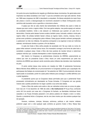 ...................................................... Centro Federal de Educação Tecnológica de Minas Gerais – Campus VIII – Varginha


Um ponto de suma importância diz respeito as influências desse movimentos. No geral estes eram
inspirados nas idéias socialistas e em Cuba17 o que era combatido como rigor pelo exército. Ainda
em 1968 esse congresso da UNE é descoberto e aniquilado. Os lideres estudantis de maior força
são presos e ocorre a desorganização do movimento estudantil no Brasil. Enfraquecido outros
caminhos são buscados como a guerrilha e o terrorismo urbano.
           A igreja que não se calou diante das barbaridades dos militares deu apoio a todas as
classes que eram contra o regime militar. Com isso ganha adeptos, mas perde espaço em setores
da sociedade brasileira. Unido a ela estavam os intelectuais que queriam um país livre e
democrático. Grande parte desses homens acabou também presa, torturada, exilada e morta pelo
regime militar. Os artistas também faziam criticas ao regime; teatro, cinema, músicas, livros e
jornais eram proibidos e perseguidos pelos militares. Estes grupos também sofreram perseguição
e padeceram na mão nos militares. Os operários começaram a se organizar e lutar por melhorias
salariais, reivindicavam direitos e queriam o fim da ditadura.
           A cada dia Costa e Silva sofria pressão da sociedade civil. Na sua visão os rumos do
golpe militar estavam correndo sérios riscos. Era necessário conseguir uma forma de calar toda a
sociedade a qualquer preço. Costa e Silva não teve pudores de mandar torturar e exterminar
qualquer indivíduo que ousasse desrespeitar a ordem imposta pelos militares.
           Até mesmo no Congresso os parlamentares (mesmos da ARENA), passivamente as
ordens que viam do presidente Costa e Silva. Havia um certo ressentimento por parte dos
membros da ARENA que estavam sendo excluídos pelos militares das decisões mais importantes
do país.
           O ponto central dessa crise ocorreu em meados de 1968. O parlamentar fluminense
Márcio Moreira Alves (MDB) fez um pronunciamento no Congresso pedindo que a população não
participasse dos festejos da comemoração do 7 de setembro de 1968. O pronunciamento não teve
repercussão na sociedade, porém foi usado pelos militares para conseguir o conflito definitivo com
o poder legislativo.
           O presidente queria que os Congresso desse permissão para que o parlamentar fosse
processado criminalmente por desrespeito as Forças Armadas. O Congresso em sua grande
maioria veta o pedido presidencial. Ao negar o pedido a sua sorte esta selada.
           Costa e Silva não aceita outra saída a não ser radicalizar ainda mais os rumos do golpe.
Com isso em 13 de dezembro de 1968 ele edita o Ato Institucional nº 5 que ficou conhecido
como AI-5 de acordo com esse ato o Congresso foi fechado, as liberdades individuais foram
cassadas e as Forças Armadas passaram a ter plenos poderes em relação a tudo e a todos.
Quando o presidente fecha o Congresso, ele da uma clara mostra que não aceitara qualquer tipo
de oposição.
           Homens, mulheres, crianças, famosos, anônimos, políticos e até mesmo militares
poderiam pagar com a vida qualquer ação contrária ao governo Costa e Silva. Nessa fase

17
   Em 1959 em Cuba ocorreu um marco importante na história mundial. Um grupo de guerrilheiros liderados por Fidel Castro e Che Guevara,
derrubaram a ditadura de Fulgêncio Batista criando assim o primeiro país socialista da América Latina. Esse movimento serviu de inspiração
para toda uma geração. No Brasil a censura proibia falar sobre o assunto e punia ferozmente aqueles que se atrevessem ter esse
movimento como meta ou inspiração de vida.
                        Curso Pró-Técnico – Disciplina: História. Professor Hércules Alfredo Batista Alves.                                     42
 