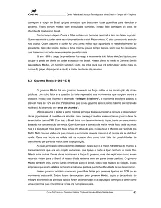 ...................................................... Centro Federal de Educação Tecnológica de Minas Gerais – Campus VIII – Varginha


começam a surgir no Brasil grupos armados que buscavam fazer guerrilhas para derrubar o
governo. Todos seriam mortos com execuções sumárias. Nessa fase começam os anos de
chumbo da ditadura no Brasil.
        Pouco tempo depois Costa e Silva sofreu um derrame cerebral e tem de deixar o poder.
Quem assumiria o poder seria seu vice-presidente o civil Pedro Aleixo. O alto comando do exército
não aceita. Quem assume o poder foi uma junta militar que aguardaria o restabelecimento do
presidente. Isso não ocorre. Costa e Silva morreu pouco tempo depois. Com isso foi necessário
que fossem convocadas novas eleições presidenciais.
        Já em 1969 o cargo de presidente fica vago e novamente são feitas eleições fajutas para
ocupar o posto de chefe do poder executivo no Brasil. Nesse pleito foi eleito o General Emílio
Gazzastazu Médici, um homem também vindo da linha dura que irá embrutecer ainda mais os
rumos do golpe, depauperar a nação e matar centenas de pessoas.



6.3 - Governo Médici (1969-1974)


        O governo Médici foi um governo baseado na força militar e na construção de obras
públicas. Um outro fator é a questão da forte repressão aos movimentos que surgiam contra a
ditadura. Nessa fase ocorreu o chamado “Milagre Brasileiro”, a economia brasileira passou a
crescer mais de 10% ao ano. Percebemos que o seu governo será o ponto máximo da repressão
no Brasil, foi chamado de “anos de chumbo”.
        Médici assume o poder e como medida principal busca aumentar a censura e desenvolver
obras gigantescas. A questão era simples: para conseguir realizar essas obras o governo teve de
se endividar com o FMI. Com isso o Brasil tinha um desenvolvimento ímpar, havia um crescimento
baseado na concentração de renda. Quer dizer que a camada de maior renda ficou cada vez mais
rica e a população mais pobre ficou ainda em situação pior. Nessa fase o Ministro da Fazenda era
Delfin Neto. Na sua visão era que primeiro a economia deveria crescer é só depois iria se distribuir
renda. Essa sua teoria se reflete até os nossos dias como total falta de possibilidades de
crescimento por parte da maior parte da população.
        As suas principais obras podemos destacar: Itaipu que é a maior hidrelétrica do mundo, a
transamazônica que era um projeto audacioso que ligava o nada a ligar nenhum, a ponte Rio-
Niterói entre outras. Essas obras mostravam a força do governo, mas não explicaram como esses
recursos viriam para o Brasil. A nossa dívida externa vem em parte desse período. O governo
Médici também criou várias outras empresas para o Brasil, todas elas ligadas ao Estado. Essas
empresas que eram estatais incharam a máquina pública que tinha dificuldade de se desenvolver.
        Nesse governo também ocorreram guerrilhas feitas por pessoas ligadas ao PCB ou ao
movimento estudantil. Todas foram destroçadas pelo governo Médici. Após a decadência do
milagre econômico as políticas sociais foram abandonadas e a população começou a sentir como
uma economia que concentrava renda era ruim para o país.


                    Curso Pró-Técnico – Disciplina: História. Professor Hércules Alfredo Batista Alves.                                     43
 