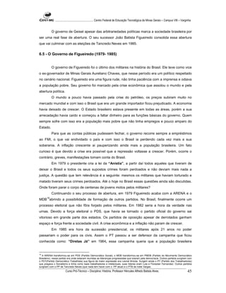 ...................................................... Centro Federal de Educação Tecnológica de Minas Gerais – Campus VIII – Varginha


           O governo de Geisel apesar das arbitrariedades políticas marca a sociedade brasileira por
ser uma real fase de abertura. O seu sucessor João Batista Figueiredo consolida essa abertura
que vai culminar com as eleições de Tancredo Neves em 1985.


6.5 - O Governo de Figueiredo (1979- 1985)


           O governo de Figueiredo foi o último dos militares na história do Brasil. Ele teve como vice
o ex-governador de Minas Gerais Aureliano Chaves, que nesse período era um político respeitado
no cenário nacional. Figueiredo era uma figura rude, não tinha paciência com a imprensa e odiava
a população pobre. Seu governo foi marcado pela crise econômica que assolou o mundo e pela
abertura política.
           O mundo a pouco havia passado pela crise do petróleo, os preços subiram muito no
mercado mundial e com isso o Brasil que era um grande importador ficou prejudicado. A economia
havia deixado de crescer. O Estado brasileiro estava presente em todas as áreas, porém a sua
arrecadação havia caído e começou a faltar dinheiro para as funções básicas do governo. Quem
sempre sofre com isso era a população mais pobre que não tinha empregos e pouco amparo do
Estado.
           Para que as contas públicas pudessem fechar, o governo recorre sempre a empréstimos
ao FMI, o que vai endividado o país e com isso o Brasil ia perdendo cada vez mais a sua
soberania. A inflação crescente ai pauperizando ainda mais a população brasileira. Um fato
curioso é que devido a crise era possível que a repressão voltasse a crescer. Porém, ocorre o
contrário, greves, manifestações tomam conta do Brasil.
           Em 1979 o presidente cria a lei da “Anistia”, a partir daí todos aqueles que tiveram de
deixar o Brasil e todos os seus supostos crimes foram perdoados e não deviam mais nada a
justiça. A questão que tem relevância é a seguinte: mesmos os militares que haviam torturado e
matado tiveram seus crimes perdoados. Até o hoje no Brasil essas questões ainda são discutidas.
Onde foram parar o corpo de centenas de jovens motos pelos militares?
           Continuando o seu processo de abertura, em 1979 Figueiredo acaba com a ARENA e o
      18
MDB abrindo a possibilidade de formação de outros partidos. No Brasil, finalmente ocorre um
processo eleitoral que não fôra forjado pelos militares. Em 1982 seria a hora da verdade nas
urnas. Devido a força eleitoral o PDS, que havia se tornado o partido oficial do governo sai
vitorioso em grande parte dos estados. Os partidos de oposição apesar de derrotados ganham
espaço e força frente a sociedade civil. A crise econômica e a inflação não param de crescer.
           Em 1985 era hora da sucessão presidencial, os militares após 21 anos no poder
passariam o poder para os civis. Assim o PT passou a ser defensor da campanha que ficou
conhecida como: “Diretas Já” em 1984, essa campanha queria que a população brasileira


18
   A ARENA transformou-se em PDS (Partido Democrático Social), o MDB transformou-se em PMDB (Partido do Movimento Democrático
Brasileiro), nesse partido era onde estavam reunidas as lideranças progressistas que lutaram pela democracia. Outros partidos surgiram com
o PDT(Partido Democrático Trabalhista) sua figura de maior expressão era Leonel Brizola. Surgem ainda o PT (Partido dos Trabalhadores)
que pregava o Socialismo e tinha como base trabalhadores e intelectuais, sues líderes eram Lula e Florestan Fernandez. Outros partidos
surgiram com o PP de Tancredo Neves (que nada tem haver com o PP atual) e o PTB de Ivete Vargas.
                        Curso Pró-Técnico – Disciplina: História. Professor Hércules Alfredo Batista Alves.                                     45
 
