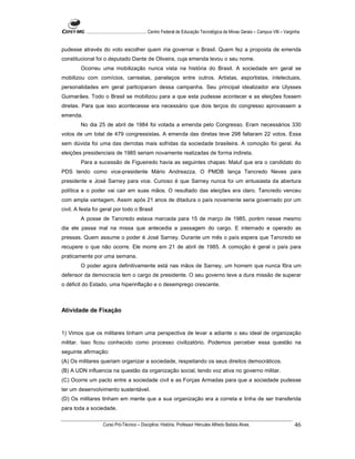 ...................................................... Centro Federal de Educação Tecnológica de Minas Gerais – Campus VIII – Varginha


pudesse através do voto escolher quem iria governar o Brasil. Quem fez a proposta de emenda
constitucional foi o deputado Dante de Oliveira, cuja emenda levou o seu nome.
        Ocorreu uma mobilização nunca vista na história do Brasil. A sociedade em geral se
mobilizou com comícios, carreatas, panelaços entre outros. Artistas, esportistas, intelectuais,
personalidades em geral participaram dessa campanha. Seu principal idealizador era Ulysses
Guimarães. Todo o Brasil se mobilizou para a que esta pudesse acontecer e as eleições fossem
diretas. Para que isso acontecesse era necessário que dois terços do congresso aprovassem a
emenda.
        No dia 25 de abril de 1984 foi votada a emenda pelo Congresso. Eram necessários 330
votos de um total de 479 congressistas. A emenda das diretas teve 298 faltaram 22 votos. Essa
sem dúvida foi uma das derrotas mais sofridas da sociedade brasileira. A comoção foi geral. As
eleições presidenciais de 1985 seriam novamente realizadas de forma indireta.
        Para a sucessão de Figueiredo havia as seguintes chapas: Maluf que era o candidato do
PDS tendo como vice-presidente Mário Andreazza. O PMDB lança Tancredo Neves para
presidente e José Sarney para vice. Curioso é que Sarney nunca foi um entusiasta da abertura
política e o poder vai cair em suas mãos. O resultado das eleições era claro. Tancredo venceu
com ampla vantagem. Assim após 21 anos de ditadura o país novamente seria governado por um
civil. A festa foi geral por todo o Brasil
        A posse de Tancredo estava marcada para 15 de março de 1985, porém nesse mesmo
dia ele passa mal na missa que antecedia a passagem do cargo. E internado e operado as
pressas. Quem assume o poder é José Sarney. Durante um mês o país espera que Tancredo se
recupere o que não ocorre. Ele morre em 21 de abril de 1985. A comoção é geral o país para
praticamente por uma semana.
        O poder agora definitivamente está nas mãos de Sarney, um homem que nunca fôra um
defensor da democracia tem o cargo de presidente. O seu governo teve a dura missão de superar
o déficit do Estado, uma hiperinflação e o desemprego crescente.



Atividade de Fixação


1) Vimos que os militares tinham uma perspectiva de levar a adiante o seu ideal de organização
militar. Isso ficou conhecido como processo civilizatório. Podemos perceber essa questão na
seguinte afirmação:
(A) Os militares queriam organizar a sociedade, respeitando os seus direitos democráticos.
(B) A UDN influencia na questão da organização social, tendo voz ativa no governo militar.
(C) Ocorre um pacto entre a sociedade civil e as Forças Armadas para que a sociedade pudesse
ter um desenvolvimento sustentável.
(D) Os militares tinham em mente que a sua organização era a correta e tinha de ser transferida
para toda a sociedade.

                     Curso Pró-Técnico – Disciplina: História. Professor Hércules Alfredo Batista Alves.                                     46
 