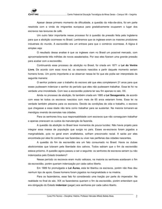 ...................................................... Centro Federal de Educação Tecnológica de Minas Gerais – Campus VIII – Varginha


       Apesar desse primeiro momento de dificuldade, a questão da mão-de-obra, foi em parte
resolvida com a vinda de imigrantes europeus para gradativamente ocuparem o lugar dos
escravos nas lavouras de café.
       Um outro fator importante nesse processo foi à questão da pressão feita pela Inglaterra
para que a abolição ocorresse no Brasil. Lembramos que os ingleses eram os maiores produtores
industriais do mundo. A escravidão era um entrave para que o comércio ocorresse. A lógica é
simples veja:
       O resultado dessa analise é que os ingleses viam no Brasil um possível mercado, com
aproximadamente três milhões de novos assalariados. Por isso eles fizeram uma grande pressão
para acabar com a escravidão.
       Continuando esse processo de abolição no Brasil, foi criada em 1871 a Lei do Ventre
Livre. De acordo com essa nova lei, os escravos nascidos a partir daquele momento seriam
homens livres. Um ponto importante a se observar nessa lei foi que ela podia ser interpretada da
seguinte maneira:
       O senhor poderia usar o trabalho do escravo até que eles completarem 21 anos para que
esses pudessem indenizar o senhor do período que eles não pudessem trabalhar. Essa lei foi na
verdade uma imoralidade. Com isso a escravidão poderia ter seu fim apenas no séc. XX.
       Ainda no processo de abolição, foi também criada em 1885 a Lei Sexagenária, de acordo
com essa lei todos os escravos nascidos com mais de 65 anos estariam livres. Essa lei na
verdade também péssima para os escravos. Devido às condições de vida e trabalho, o escravo
que chegasse a essa idade não teria como trabalhar para se sustentar. Na maioria tornaram-se
mendigos vivendo de esmolas nas cidades.
       Para os senhores tirou sua responsabilidade com escravos que não conseguiam trabalhar
e apenas oneravam os custos da manutenção da fazenda.
       A questão da abolição no Brasil teve momentos de pouca lucidez. Não havia projeto para
integrar essa massa de população que surgia no país. Esses ex-escravos foram jogados a
marginalidade, pois no geral eram analfabetos, sofriam preconceito racial. A saída por eles
encontrada por eles foi continuar nas fazendas ou viver nas periferias das cidades nascentes.
       A questão do fim da escravidão era um fato consumado no Brasil. Havia os clubes
abolicionistas que lutavam pela liberdade dos cativos. Todos sabiam que o fim da escravidão
estava próximo. A questão agora passou a ser a seguinte: os senhores de escravos seriam ou não
indenizados pelo Estado brasileiro?
       Nesse período os escravos eram muito valiosos, na maioria os senhores aceitavam o fim
da escravidão, porém queriam indenização por cada cativo liberto.
       Em 1889 foi promulgada a Lei Áurea, esta lei libertou os escravos, porém não lhes deu
nenhum tipo de apoio. Esses homens foram jogados na marginalidade e na miséria.
       Para os fazendeiros, esse fato foi considerado uma traição por parte do imperador. Na
realidade no final do séc. XIX os fazendeiros queriam o fim da escravidão, porém entendiam que
era obrigação do Estado indenizar (pagar) aos senhores por cada cativo liberto.



                    Curso Pró-Técnico – Disciplina: História. Professor Hércules Alfredo Batista Alves.                                       2
 