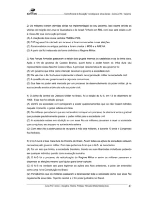 ...................................................... Centro Federal de Educação Tecnológica de Minas Gerais – Campus VIII – Varginha




2) Os militares tiveram derrotas sérias na implementação do seu governo, isso ocorre devido as
vitórias de Negrão de Lima na Guanabara e de Israel Pinheiro em MG, com isso será criado o AI-
2. Esse Ato teve como ação principal:
(A) A criação de dois novos partidos PMDB e PDS.
(B) O Congresso foi colocado em recesso e foram convocadas novas eleições.
(C) Foram extintos os antigos partidos e foram criados o MDB e a ARENA.
(D) A partir daí foi instaurada de forma definitiva o Regime Militar.


3) Nas Forças Armadas passaram a existir dois grupos internos os castelistas e os da linha dura.
Após o fim do governo de Castelo Branco, quem toma o poder foram os linha dura seu
representante nessa fase foi Costa e Silva. A principal característica do seu governo foi:
(A) Um governo que tinha como intenção devolver o governo a sociedade civil.
(B) Ele vai criar o AI- 5 e busca implementar o ideário de organização militar na sociedade civil.
(C) A questão do seu governo será a caça aos comunistas.
(D) Sua fase no poder será marcada por um processo de desenvolvimento do poder militar, já na
sua sucessão existia a idéia da volta ao poder civil.


4) O ponto da central da Ditadura Militar no Brasil, foi a edição do AI-5, em 13 de dezembro de
1968. Esse Ato foi editado porque:
(A) Dentro da sociedade civil começaram a existir questionamentos que se não fossem tolhidos
naquele momento, o golpe estaria em risco.
(B) Os militares perceberam que era necessário começar um processo de abertura lenta e gradual
que pudesse paulatinamente passar o poder militar para a sociedade civil.
(C) A sociedade estava em ebulição e com esse Ato os militares passaram a ouvir a sociedade
que conquistou seu espaço na sociedade brasileira
(D) Com esse Ato o poder passa de vez para a mão dos militares, e durante 10 anos o Congresso
fica fechado.


5) O AI-5 será a fase mais dura da História do Brasil. Assim todas as ações da sociedade estavam
cerceadas pelo governo militar. Com isso podemos dizer que o AI-5, se caracteriza:
(A) Foi um Ato que limitou a sociedade brasileira, tirando as suas liberdades individuais podendo
ser qualquer indivíduo punido como execução sumária.
(B) O AI-5 foi o processo de radicalização do Regime Militar e assim os militares passaram a
dispensar as eleições mesmo que fajutas para tomar o poder.
(C) O AI-5 na verdade veio para legitimar as ações dos Atos anteriores, e pode ser entendido
como uma nova Constituição no Brasil.
(D) Percebemos que os militares passaram a desrespeitar toda a sociedade como isso esse Ato
regulamenta essa idéia. O ponto central e o fim poder judiciário no Brasil.


                    Curso Pró-Técnico – Disciplina: História. Professor Hércules Alfredo Batista Alves.                                     47
 