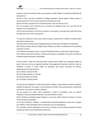 ...................................................... Centro Federal de Educação Tecnológica de Minas Gerais – Campus VIII – Varginha


6) Após a morte do de Costa e Silva, quem assume o poder é Médici. A principal característica do
seu governo é:
(A) Ele ai criar o que ficou chamado de “Milagre Brasileiro”. Nesse projeto o Brasil cresceu a
índices superiores a 10% e ocorreu grande concentração de renda.
(B) Ele aumenta a repressão aos movimentos sociais, para isso ele cria o AI-5.
(C) O seu governo será marcado por um processo de ebulição social. Com isso ele tem de
negociar com a sociedade civil.
(D) Os anos de chumbo foi como ficou conhecido o seu governo, que exterminou parte das Forças
Armadas que eram contra o seu governo.


7) O governo Geisel tem como ponto central começar a desenvolver a abertura no Brasil, porém
essa abertura deveria ser:
(A) Aberta de forma rápida sendo realizadas eleições diretas para a Presidência da República.
(B) A abertura política devia ser dirigida pelos militares que seriam os defensores de uma política
autoritária no Brasil.
(C) A abertura seria rápida, porém o cargo de Presidente ficaria nas mãos das Forças Armadas.
(D) A abertura seria lenta e gradual. O poder seria entregue a sociedade civil quando as estruturas
da idéia do golpe estivessem consolidadas.


8) Para manter o poder nas mãos das elites o governo quer impedir que a oposição chegue ao
poder. Para isso vai criar as seguintes medidas: Na propaganda iria aparecer somente o rosto do
candidato e número. E foram criados os senadores que ficaram chamados de biônicos.
Respectivamente essas leis foram:
(A) Lei Falcão e Pacote de Maio
(B) Lei Eusébio Queiros e Lei Falcão
(C) Pacote de Abril e Lei Falcão
(D) Lei Falcão e Pacote de Abril


9) O governo de Figueiredo é o último dos governos militares. O seu projeto principal diz respeito a
questão da abertura e de superar a crise econômica do Brasil. Para que possamos compreender
claramente o seu governo, podemos destacar:
(A) Seu governo por várias crises econômicas e assim se consolidou como um governo
decadente. Parte da sociedade defendia a sua permanência no poder.
(B) Na verdade as pressões sociais chegaram a seu ponto máximo devido as torturas e a forma
como ele tratava a população.
(C) A crise econômica, recessão, e endividamento do Brasil desgastaram ainda mais a imagem
dos militares. Foram articulados vários movimentos como os das diretas já.
(D) A pressão social foi gigantesca que ele teve de assinar a lei da anistia perdoando somente
aqueles que haviam sido considerados subversivos.


                     Curso Pró-Técnico – Disciplina: História. Professor Hércules Alfredo Batista Alves.                                     48
 