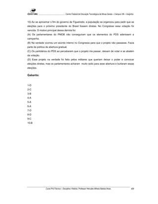 ...................................................... Centro Federal de Educação Tecnológica de Minas Gerais – Campus VIII – Varginha


10) Ao se aproximar o fim do governo de Figueiredo, a população se organizou para pedir que as
eleições para o próximo presidente do Brasil fossem diretas. No Congresso essa votação foi
vencida. O motivo principal dessa derrota foi:
(A) Os parlamentares do PMDB não conseguiram que os elementos do PDS aderissem a
campanha.
(B) Na verdade ocorreu um acordo interno no Congresso para que o projeto não passasse. Fazia
parte da política de abertura gradual.
(C) Os partidários do PDS ao perceberem que o projeto iria passar, deixam de votar e se abstém
da votação.
(D) Esse projeto na verdade foi feito pelos militares que queriam deixar o poder e convocar
eleições diretas, mas os parlamentares acharam muito cedo para asse abertura e burlaram essas
eleições.


Gabarito:


1-D
2-C
3-B
4-A
5-A
6-A
7-D
8-D
9-C
10-B




                      Curso Pró-Técnico – Disciplina: História. Professor Hércules Alfredo Batista Alves.                                     49
 