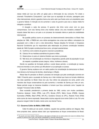 ...................................................... Centro Federal de Educação Tecnológica de Minas Gerais – Campus VIII – Varginha


classe média por sua vez sofre um golpe para a diminuição do seu consumo. Foi criado o
chamado “Empréstimo Compulsório”, quer dizer que na aquisição de veículos, passagens para
vôos internacionais, álcool e gasolina havia uma certo valor que ficaria como um empréstimo para
o governo federal. A intenção era de aumentar o caixa do governo para isso a classe média foi
obrigada a contribuir.
         A situação a cada dia piorava. O governo não tinha como arcar com os seus
compromissos. Com isso Sarney toma uma medida radical; cria uma moratória unilateral20. O
impacto desse fato leva a um país a um processo de recessão interna e perda de credibilidade
internacional.
         Na questão política ocorre um processo de desenvolvimento democrático no Brasil. Nas
eleições de 1986, o PMDB tem uma vitória esmagadora nas urnas isso reflete o entusiasmo da
população com a idéia e com a vida democrática. Nessas eleições foi formado o Congresso
Nacional Constituinte que foi responsável pela elaboração da primeira constituição brasileira
desde de 1946.O projeto constitucional teve como principal características:
    A) Confirmou como sistema de governo nacional a presidência;
    B) Colocou fim as medidas autoritárias do governo militar;
    C) Desenvolveu no país um sistema tributário que onera a produção;
    D) Não levou em consideração as minorias e marginalizou grande parte da população no que
         diz respeito a questões sociais (negros, índios, mulheres e idosos).
    Devido às questões de formação política e social desse período, a constituição já nasceu
cheia de emendas e com pontos que dificultariam a sua aplicação e sucesso.
    O governo Sarney acabava com um saldo positivo da consolidação da democracia no Brasil,
mas deixava uma herança de devidas, desemprego e inflação.
    Nessa fase foi pensado no Brasil o processo de transição que pela constituição ocorreria em
1988. O favorito para a sucessão de Sarney era o líder sindical que havia se tornado referência
nas lutas operárias no Brasil. Esse era Lula. Sua vitória nas pesquisas era certa, porém uma
manobra das forças conservadoras do país aumentou o mandato de Sarney por mais um ano.
Nesse período surge na imprensa brasileira o homem que ficou conhecido como “caçador de
marajás” Fernando Collor de Mello.
    Essa sucessão presidencial a primeira desde de 1960, contou com muitos candidatos.
Podemos destacar: Collor (PRN), Lula (PT), Brizola (PDT), Mário Covas (PSDB), Ulysses
Guimarães (PMDB), Maluf (PPB), Afif (PL), Aureliano Chaves do (PFL), Roberto Freire (PCB)
entre outros de menor expressão. Nesse pleito ocorreu segundo turno entre Collor e Lula. Por uma
pequena margem Collor foi eleito, tendo como vice Itamar Franco.


7.2 - Governo Collor de Mello (1990-1992)
         Collor foi eleito por ser jovem, moderno, caçador dos grandes salários em Alagoas. Não
tinha proposta clara, apenas estava claro que representava as forças conservadoras do Brasil.

20
   De acordo com essa medida o Brasil passou a não pagar as dívidas com os outros países sem prazo de validade. Essa
questão foi péssima para o país, pois perdeu credibilidade no mercado internacional.
                     Curso Pró-Técnico – Disciplina: História. Professor Hércules Alfredo Batista Alves.                                     51
 
