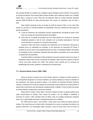 ...................................................... Centro Federal de Educação Tecnológica de Minas Gerais – Campus VIII – Varginha


Seu principal desafio foi a acabar com a inflação e gerar emprego/ renda no Brasil. O seu governo
já começa tumultuado. Sua ministra Zélia Cardoso de Melo, para medida de acabar com a inflação
queria frear o consumo no país. Para isso ela bloqueou todas as contas bancárias deixando
apenas CRZ$ 50.000,00 em cada conta bancária. Isso causou um verdadeiro caos em todo o
país.
        Essa medida impopular já deu as mostra do perfil do governo Collor. O seu maior feito
porém foi o de abrir os mercado brasileiro as importações. Essa sua medida teve dois pontos de
grande importância:
    A) O país se moderniza, são importados veículos, equipamentos, tecnologia de ponta o país
        entra em sua fase de real desenvolvimento tecnológico;
    B) Outro fator foi a questão de perceber que com essa abertura do mercado as indústrias
        brasileiras passaram a não ter como competir com os produtos estrangeiros. Com isso
        muitas fecharam e causaram um crescente desemprego.
        O governo Collor que tinham começado com esperança, cai em descrença. Para piorar a
    situação ocorre um escândalo de corrupção. O seu tesoureiro de campanha PC Farias, é
    acusado de uso de caixa 2 e de superfaturamento de notas. A sociedade brasileira não perdoa
    as acusações contra o presidente. Apoiados pela rede globo a população sai às ruas pedindo
    o impeachment do presidente.
        A opinião pública é implacável. Collor percebendo que seria cassado renúncia ao cargo. O
    Congresso mesmo assim conclui o processo de caçassão. Quem assume o governo foi Itamar
    Franco, que havia rompido com Collor. Seu governo será marcado por um processo de
    estabilização das contas públicas e a tentativa de um ajuste fiscal.



7.3 - Governo Itamar Franco (1992- 1994)


        Itamar ao assumir o governo tem como missão restaurar a imagem do poder executivo e
em contrapartida reorganizar a economia brasileira, que estava abalada por todas as medidas do
seu antecessor. Na equipe de governo estava o seu Ministro da Fazenda Fernando Henrique
Cardoso. Juntamente com toda uma equipe de economistas busca organizar as contas públicas e
desenvolver mecanismos que derrubassem gradativamente a inflação. O ponto central era sanear
as contas públicas e desenvolver a economia brasileira.
        Nessa fase foi criado o Plano Real. A primeira medida foi limitar os gastos públicos para
quitar compromissos no exterior. Para colocar em pratica o fim da inflação e estabilizar a
economia foi criada a URV (Unidade Valor de Real), esta era corrigida diariamente acabando
assim com a especulação financeira e consequentemente com a inflação.
        Em 1993 entra em vigor o novo dinheiro: o Real. Essa nova moeda tem grande poder de
compra. Tem mais força que o próprio dólar. Novamente há no país um processo de euforia e de
grande consumismo. As importações batem recordes, nunca se tomou tanto vinho do Porto no

                    Curso Pró-Técnico – Disciplina: História. Professor Hércules Alfredo Batista Alves.                                     52
 