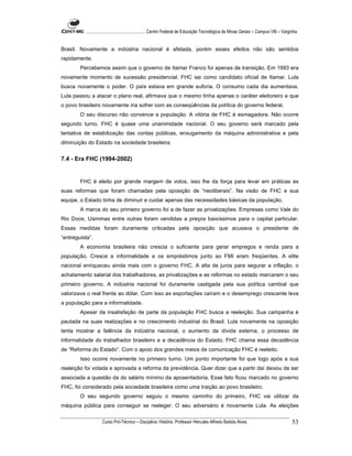 ...................................................... Centro Federal de Educação Tecnológica de Minas Gerais – Campus VIII – Varginha


Brasil. Novamente a indústria nacional é afetada, porém esses efeitos não são sentidos
rapidamente.
        Percebemos assim que o governo de Itamar Franco foi apenas de transição. Em 1993 era
novamente momento de sucessão presidencial. FHC sai como candidato oficial de Itamar. Lula
busca novamente o poder. O país estava em grande euforia. O consumo cada dia aumentava.
Lula passou a atacar o plano real, afirmava que o mesmo tinha apenas o caráter eleitoreiro e que
o povo brasileiro novamente iria sofrer com as conseqüências da política do governo federal.
        O seu discurso não convence a população. A vitória de FHC é esmagadora. Não ocorre
segundo turno. FHC é quase uma unanimidade nacional. O seu governo será marcado pela
tentativa de estabilização das contas públicas, enxugamento da máquina administrativa e pela
diminuição do Estado na sociedade brasileira.


7.4 - Era FHC (1994-2002)


        FHC é eleito por grande margem de votos, isso lhe da força para levar em práticas as
suas reformas que foram chamadas pela oposição de “neoliberais”. Na visão de FHC e sua
equipe, o Estado tinha de diminuir e cuidar apenas das necessidades básicas da população.
        A marca do seu primeiro governo foi a de fazer as privatizações. Empresas como Vale do
Rio Doce, Usiminas entre outras foram vendidas a preços baixíssimos para o capital particular.
Essas medidas foram duramente criticadas pela oposição que acusava o presidente de
“entreguista”.
        A economia brasileira não crescia o suficiente para gerar empregos e renda para a
população. Cresce a informalidade e os empréstimos junto ao FMI eram freqüentes. A elite
nacional enriqueceu ainda mais com o governo FHC. A alta de juros para segurar a inflação, o
achatamento salarial dos trabalhadores, as privatizações e as reformas no estado marcaram o seu
primeiro governo. A indústria nacional foi duramente castigada pela sua política cambial que
valorizava o real frente ao dólar. Com isso as exportações caíram e o desemprego crescente leva
a população para a informalidade.
        Apesar da insatisfação de parte da população FHC busca a reeleição. Sua campanha é
pautada na suas realizações e no crescimento industrial do Brasil. Lula novamente na oposição
tenta mostrar a falência da indústria nacional, o aumento da dívida externa, o processo de
informalidade do trabalhador brasileiro e a decadência do Estado. FHC chama essa decadência
de “Reforma do Estado”. Com o apoio dos grandes meios de comunicação FHC é reeleito.
        Isso ocorre novamente no primeiro turno. Um ponto importante foi que logo após a sua
reeleição foi votada e aprovada a reforma da previdência. Quer dizer que a partir daí deixou de ser
associada a questão da do salário mínimo da aposentadoria. Esse fato ficou marcado no governo
FHC, foi considerado pela sociedade brasileira como uma traição ao povo brasileiro.
        O seu segundo governo seguiu o mesmo caminho do primeiro, FHC vai utilizar da
máquina pública para conseguir se reeleger. O seu adversário é novamente Lula. As eleições

                    Curso Pró-Técnico – Disciplina: História. Professor Hércules Alfredo Batista Alves.                                     53
 