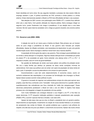 ...................................................... Centro Federal de Educação Tecnológica de Minas Gerais – Campus VIII – Varginha


foram decididas em turno único. No seu segundo mandado o processo de crise social e falta de
emprego assolam o país. A política econômica de FHC aumenta a dívida pública e a dívida
externa. Crises internacionais assolam o Brasil e a FHC teve dificuldades de fazer o seu sucessor.
       Nas eleições de 2001 ocorreu uma polarização entre PSDB e PT, o cenário ficou definido
ente Lula e José Serra. Com grande utilização da máquina pública, Serra consegue chegar ao
segundo turno, porém finalmente Lula chega à presidência. A sua eleição leva a uma festa
nacional. Ele tem apoio total da sociedade civil e chega ao governo levando uma enorme euforia
popular.



7.5 - Governo Lula (2002- 2006)


       A eleição de Lula foi um marco para a história do Brasil. Pela primeira vez um homem
saído do povo chega a presidência do Brasil. O seu governo será marcado por amplas
dificuldades. Apesar da inflação controlada, Lula necessitava de desenvolver no país uma grande
transformação social. Gerar empregos e distribuir renda foram seus maiores desafios.
       A população de forma geral deu apoio a seu governo. Para conseguir governabilidade Lula
se remeta a várias alianças no Congresso. Algumas dessas alianças foram contestadas por partes
do próprio PT e da sociedade em geral. Como entender uma aliança entre o PT e o PL? A
resposta é simples, tudo em nome da governabilidade.
       Na questão da distribuição de renda Lula busca aplicar uma política de proteção social.
Ele cria o bolsa família que distribui as pessoas de baixa renda condições mínimas de
sobrevivência. Com essa sua política Lula vai contar com apoio da população de baixa renda em
todo o país. A oposição o acusa de paternalismo e de compra do apoio popular.
       Economicamente o país tem certo desenvolvimento. E economia cresce, ocorre um
aumento substancial das exportações e um processo de formalização dos empregos no Brasil.
Apesar desse sucesso ocorrem crises políticas no país.
       O governo é acusado de negociar com parlamentares compra de votos para aprovar seus
projetos, esse fato ficou conhecido como “mensalão”. Outra grave denúncia foi a questão máfia de
superfaturamento das ambulâncias que ficou chamada de “máfia dos sangues-sugas”. Essas
denúncias praticamente paralisaram o Brasil em todo o ano de 2004. O objetivo final desse
processo era o de desgastar a imagem do presidente e do seu partido.
       Com muita habilidade Lula consegue dissociar a sua imagem a do PT, e fica ileso as
essas denúncias. O PT enquanto instituição partidária é atacado pesadamente pela oposição
(PSDB e PFL), ocorrem rupturas internas e divisões. Lula nada sofre.
       Apesar de toda essa crise que se criou no Brasil o presidente teve um governo positivo,
desenvolvendo as exportações, investimento na criação de novas escolas federais e um processo
de saneamento das contas do Estado. Um grande problema que o governo Lula enfrenta diz
respeito uma alta taxa de juros que afetam o crescimento da economia. Apesar das duras criticas

                     Curso Pró-Técnico – Disciplina: História. Professor Hércules Alfredo Batista Alves.                                     54
 