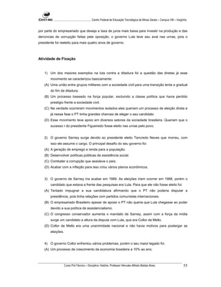 ...................................................... Centro Federal de Educação Tecnológica de Minas Gerais – Campus VIII – Varginha


por parte do empresariado que deseja a taxa de juros mais baixa para investir na produção e das
denúncias de corrupção feitas pela oposição, o governo Lula teve seu aval nas urnas, pois o
presidente foi reeleito para mais quatro anos de governo.



Atividade de Fixação


    1) Um dos maiores exemplos na luta contra a ditadura foi a questão das diretas já esse
        movimento se caracterizou basicamente:
    (A) Uma união entre grupos militares com a sociedade civil para uma transição lenta e gradual
        do fim da ditadura.
    (B) Um processo baseado na força popular, excluindo a classe política que havia perdido
        prestigio frente a sociedade civil.
    (C) Na verdade ocorreram movimentos isolados eles queriam um processo de eleição direta e
        já nessa fase o PT tinha grandes chances de eleger o seu candidato
    (D) Esse movimento teve apoio em diversos setores da sociedade brasileira. Queriam que o
        sucesso r do presidente Figueiredo fosse eleito nas urnas pelo povo.


    2) O governo Sarney surge devido ao presidente eleito Tancredo Neves que morreu, com
        isso ele assume o cargo. O principal desafio do seu governo foi:
    (A) A geração de emprego e renda para a população.
    (B) Desenvolver políticas públicas de assistência social.
    (C) Combater a corrupção que assolava o país.
    (D) Acabar com a inflação para isso criou vários planos econômicos.


    3) O governo de Sarney iria acabar em 1989. As eleições iriam ocorrer em 1988, porém o
        candidato que estava a frente das pesquisas era Lula. Para que ele não fosse eleito foi:
    (A) Tentado impugnar a sua candidatura afirmando que o PT não poderia disputar a
        presidência, pois tinha relações com partidos comunistas internacionais.
    (B) O empresariado Brasileiro apesar de apoiar o PT não queria que Lula chegasse ao poder
        devido a sua política de assistencialismo.
    (C) O congresso conservador aumenta o mandato de Sarney, assim com a força da mídia
        surge um candidato a altura da disputa com Lula, que era Collor de Mello.
    (D) Collor de Mello era uma unanimidade nacional e não havia motivos para postergar as
        eleições.


    4) O governo Collor enfrentou vários problemas, porém o seu maior legado foi:
    (A) Um processo de crescimento da economia brasileira a 10% ao ano.



                    Curso Pró-Técnico – Disciplina: História. Professor Hércules Alfredo Batista Alves.                                     55
 