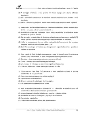 ...................................................... Centro Federal de Educação Tecnológica de Minas Gerais – Campus VIII – Varginha


(B) A corrupção enlameou o seu governo não tendo espaço para alguma alteração
    significativa.
(C) Ele é responsável pela abertura do mercando brasileiro, trazendo novos produtos e nova
    tecnologia.
(D) Ele faz o embrião do plano real, mesmo assim perseguido é obrigado a deixar o governo.


5) Pela primeira vez na história brasileira um Presidente da Republica poderia perder o cargo
    devido a corrupção, esta foi basicamente devido a:
(A) Movimentos sociais que insatisfeitos com a política econômica no presidente tentam
    derruba-lo de qualquer maneira.
(B) Ele se envolve em escândalos de desvio de verbas de campanha e quem o auxilia foi PC
    Farias, que esta envolvido em corrupção o que tira a credibilidade do presidente.
(C) Collor foi perseguido por ter uma política nacionalista de favorecimento das empresas
    nacionais, sendo um complô apoiado pelos E.U.A.
(D) Collor foi cassado por ter medidas que desagradaram a população como a questão do
    confisco da poupança.


6) Após a saída de Collor de Mello, quem assume o poder foi Itamar Franco. Ele juntamente
    com FHC criou o Plano Real. As idéias principais idéias desse plano eram exceto:
(A) Combater o desemprego e desenvolver o crescimento do Brasil.
(B) Conter a inflação, valorizar a moeda e gerar empregos.
(C) Um processo de indexação da economia com gatilhos inflacionários.
(D) Criar uma nova moeda o Real, que foi gerado a partir da URV.


7) Como autor do Plano Real, FHC facilmente foi eleito presidente do Brasil. A principal
    característica do seu governo era:
(A) Reformar o estado pregando uma política neoliberal.
(B) Desenvolver a indústria nacional.
(C) Criar um processo de substituição das importações.
(D) Um governo voltado para as políticas sociais.


8) Após 3 derrotas consecutivas o candidato do PT Lula chega ao poder em 2002. As
    características abaixo pertencem ao seu governo exceto:
(A) Uma política de privatizações voltadas para encolher a máquina publica.
(B) Plataformas de políticas sociais para a população de baixa renda.
(C) Aumento das exportações.
(D) Criação de novas escolas geridas pelo governo federal.




                Curso Pró-Técnico – Disciplina: História. Professor Hércules Alfredo Batista Alves.                                     56
 