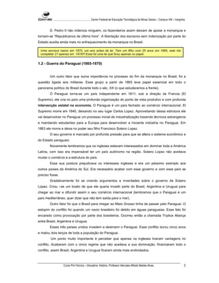 ...................................................... Centro Federal de Educação Tecnológica de Minas Gerais – Campus VIII – Varginha


        D. Pedro II não indeniza ninguém, os fazendeiros assim deixam de apoiar a monarquia e
tornam-se “Republicanos de última hora”. A libertação dos escravos sem indenização por parte do
Estado auxilia ainda mais no enfraquecimento da monarquia no Brasil.

 Uma escrava nasce em 1870, um ano antes da lei. Tem um filho com 25 anos em 1895, este iria
 completar 21 apenas em 1916!!! Essa foi uma lei que ficou apenas no papel.


1.2 - Guerra do Paraguai (1865-1870)


        Um outro fator que suma importância no processo do fim da monarquia no Brasil, foi a
questão ligada aos militares. Esse grupo a partir de 1865 teve papel essencial em todo o
panorama político do Brasil durante todo o séc. XX (o que estudaremos a frente).
        O Paraguai torna-se um país independente em 1811, sob a direção de Francia (El
Supremo), ele cria no país uma profunda organização do ponto de vista produtivo e com profunda
intervenção estatal na economia. O Paraguai é um país fechado ao comércio internacional. El
Supremo morre em 1840, deixando no seu lugar Carlos Lopez. Aproveitando dessa estrutura ele
vai desenvolver no Paraguai um processo inicial de industrialização trazendo técnicos estrangeiros
e mandando estudantes para a Europa para desenvolver a iniciante indústria no Paraguai. Em
1863 ele morre e deixa no poder seu filho Francisco Solano Lopez.
        O seu governo é marcado por profunda pressão para que se altera o sistema econômico e
do Estado paraguaio.
        Novamente lembramos que os ingleses estavam interessados em dominar toda a América
Latina, com isso era impensável ter um país autônomo na região. Solano Lopez não aceitava
mudar o comércio e a estrutura do país.
        Essa sua postura prejudicava os interesses ingleses e era um péssimo exemplo aos
outros países da América do Sul. Era necessário acabar com esse governo e com esse país se
preciso fosse.
        Gradativamente foi se criando argumentos e inverdades sobre o governo de Solano
Lopez. Criou –se um boato de que ele queria invadir parte do Brasil, Argentina e Uruguai para
chegar ao mar e difundir assim o seu comércio internacional (lembramos que o Paraguai é um
país mediterrâneo, quer dizer que não tem saída para o mar).
        Outro fator foi que o Brasil para chegar ao Mato Grosso tinha de passar pelo Paraguai. O
estopim do conflito foi quando um navio brasileiro foi detido em águas paraguaias. Esse fato foi
encarado como provocação por parte dos brasileiros. Ocorreu então a chamada Tríplice Aliança
entre Brasil, Argentina e Uruguai.
        Esses três países unidos invadem e destroem o Paraguai. Esse conflito durou cinco anos
e matou dois terços de toda a população do Paraguai.
        Um ponto muito importante é perceber que apenas os ingleses tiveram vantagens no
conflito. Acabaram com o único regime que não aceitava a sua dominação, financiaram todo o
conflito, assim Brasil, Argentina e Uruguai ficaram ainda mais endividados.



                    Curso Pró-Técnico – Disciplina: História. Professor Hércules Alfredo Batista Alves.                                       3
 