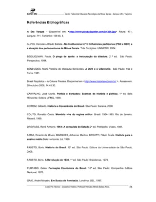 ...................................................... Centro Federal de Educação Tecnológica de Minas Gerais – Campus VIII – Varginha



Referências Bibliográficas

A Era Vargas – Disponível em: <http://www.pousadapeter.com.br/396.jpg> Altura: 471.
Largura: 711. Tamanho: 138 kb. il.


ALVES, Hercules Alfredo Batista. Ato Institucional nº 5: Influências partidárias (PSD e UDN) e
a atuação dos parlamentares de Minas Gerais. Três Corações: UNINCOR, 2004.


BEIGUELMAN, Paula. O pingo de azeite: a instauração da ditadura. 2 ª ed.                                                       São Paulo:
Perspectiva, 1994.


BENEVIDES, Maria Victoria de Mesquita Benevides. A UDN e o Udenismo. São Paulo: Paz e
Terra, 1981.


Brasil República – A Coluna Prestes. Disponível em <http://www.historianet.com.br/ >. Acesso em:
20 outubro 2006, 14:45:30.


CARVALHO, José Murilo. Pontos e bordados: Escritos de história e política. 1ª ed. Belo
Horizonte: Editora UFMG, 1999.


COTRIM, Gilberto. História e Consciência do Brasil. São Paulo: Saraiva, 2000.


COUTO, Ronaldo Costa. Memória viva do regime militar. Brasil: 1964-1985. Rio de Janeiro:
Record, 1999.


DREIFUSS, René Armand. 1964: A conquista do Estado.2ª ed. Petrópolis: Vozes, 1981.


FARIA, Ricardo de Moura; MARQUES, Adhemar Martins; BERUTTI, Flávio Costa. História para o
ensino médio.Belo Horizonte: Lê, 1998.


FAUSTO, Boris. História do Brasil. 12ª ed. São Paulo: Editora da Universidade de São Paulo,
2006.


FAUSTO, Boris. A Revolução de 1930. 1ª ed. São Paulo: Brasiliense, 1979.


FURTADO, Celso. Formação Econômica do Brasil. 10ª ed. São Paulo: Companhia Editora
Nacional, 1970.


GAIO, André Moysés. Em Busca de Remissão. Londrina: UEL, 1997.

                    Curso Pró-Técnico – Disciplina: História. Professor Hércules Alfredo Batista Alves.                                     58
 