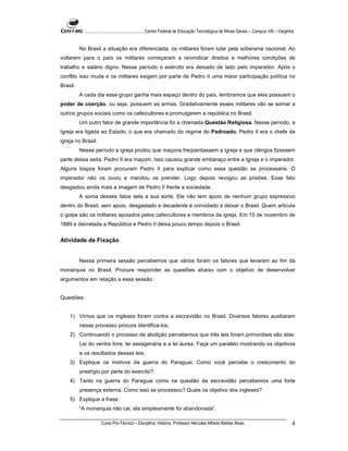 ...................................................... Centro Federal de Educação Tecnológica de Minas Gerais – Campus VIII – Varginha


          No Brasil a situação era diferenciada, os militares foram lutar pela soberania nacional. Ao
voltarem para o país os militares começaram a reivindicar direitos e melhores condições de
trabalho e salário digno. Nesse período o exército era deixado de lado pelo imperador. Após o
conflito isso muda e os militares exigem por parte de Pedro II uma maior participação política no
Brasil.
          A cada dia esse grupo ganha mais espaço dentro do país, lembramos que eles possuem o
poder de coerção, ou seja, possuem as armas. Gradativamente esses militares vão se somar a
outros grupos sociais como os cafeicultores e promulgarem a república no Brasil.
          Um outro fator de grande importância foi a chamada Questão Religiosa. Nesse período, a
Igreja era ligada ao Estado, o que era chamado do regime do Padroado. Pedro II era o chefe da
igreja no Brasil.
          Nesse período a igreja proibiu que maçons freqüentassem a igreja e que clérigos fizessem
parte dessa seita. Pedro II era maçom. Isso causou grande embaraço entre a Igreja e o imperador.
Alguns bispos foram procuram Pedro II para explicar como essa questão se processaria. O
imperador não os ouviu e mandou os prender. Logo depois revogou as prisões. Esse fato
desgastou ainda mais a imagem de Pedro II frente a sociedade.
          A soma desses fatos sela a sua sorte. Ele não tem apoio de nenhum grupo expressivo
dentro do Brasil, sem apoio, desgastado e decadente é convidado a deixar o Brasil. Quem articula
o golpe são os militares apoiados pelos cafeicultores e membros da igreja. Em 15 de novembro de
1889 e decretada a República e Pedro II deixa pouco tempo depois o Brasil.


Atividade de Fixação


          Nessa primeira sessão percebemos que vários foram os fatores que levaram ao fim da
monarquia no Brasil. Procure responder as questões abaixo com o objetivo de desenvolver
argumentos em relação a essa sessão.


Questões:


    1) Vimos que os ingleses foram contra a escravidão no Brasil. Diversos fatores auxiliaram
          nesse processo procure identifica-los.
    2) Continuando o processo de abolição percebemos que três leis foram primordiais são elas:
          Lei do ventre livre, lei sexagenária e a lei áurea. Faça um paralelo mostrando os objetivos
          e os resultados dessas leis.
    3) Explique os motivos da guerra do Paraguai. Como você percebe o crescimento do
          prestígio por parte do exercito?
    4) Tanto na guerra do Paraguai como na questão da escravidão percebemos uma forte
          presença externa. Como isso se processou? Quais os objetivo dos ingleses?
    5) Explique a frase:
          “A monarquia não cai, ela simplesmente foi abandonada”.

                      Curso Pró-Técnico – Disciplina: História. Professor Hércules Alfredo Batista Alves.                                       4
 