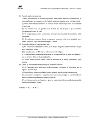 ...................................................... Centro Federal de Educação Tecnológica de Minas Gerais – Campus VIII – Varginha




6) Assinale a alternativa correta:
    Quando falamos do fim da monarquia no Brasil, é necessário lembrar que os senhores de
    escravos ficaram contra o governo de Pedro II, podemos destacar como motivo principal:
    (A) Pedro II na visão dos senhores de escravo deveria indenizar por cada escravo liberto
    os senhores;
    (B) Na verdade havia um grande medo de falta de mão-de-obra, o que acarretaria
    problemas na colheita do café;
    (C) Os imigrantes que viriam para o Brasil teriam grande dificuldade de se adaptar a lida
    com o café;
    (D) O problema era que ao libertar os escravos passou a existir uma igualdade entre
    negros e brancos o que era impensável para a época.
7) A questão religiosa foi importante por que:
    (A) Foi um choque entre Igreja e Estado, esse choque desgastou profundamente a relação
    entre essas duas forças.
    (B) A questão desse conflito fica na esfera meramente religiosa
    (C) A Maçonaria tem papel importante frente ao fim da monarquia no Brasil já que Pedro II
    era um ferrenho defensor da Igreja Católica.
    (D) Devido a essa questão Pedro II deixa a maçonaria e se dedica totalmente a igreja
    católica.
8) Dentre os motivos da Guerra do Paraguai, podemos destacar:
    (A) Os Paraguaios eram autônomos e não aceitavam o processo de dominação que os
    ingleses queriam impor
    (B) Solano Lopez tinha como objetivo básico expandir seu território e chegar ao mar.
    (C) As lutas entre paraguaios e brasileiros enfraqueceram o prestígio do exercito no Brasil,
    pois os brasileiros não apoiavam esse tipo de ação.
    (D) os ingleses queriam enfraquecer o governo brasileiro devido a questão da escravidão
    e assim fomenta esse conflito.


Gabarito: 6 – A; 7 – A; 8 – A.




                Curso Pró-Técnico – Disciplina: História. Professor Hércules Alfredo Batista Alves.                                       5
 