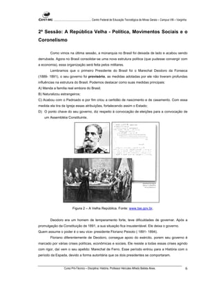 ...................................................... Centro Federal de Educação Tecnológica de Minas Gerais – Campus VIII – Varginha



2ª Sessão: A República Velha - Política, Movimentos Sociais e o
Coronelismo

        Como vimos na última sessão, a monarquia no Brasil foi deixada de lado e acabou sendo
derrubada. Agora no Brasil consolidar-se uma nova estrutura política (que pudesse convergir com
a economia), essa organização será feita pelos militares.
        Lembramos que o primeiro Presidente do Brasil foi o Marechal Deodoro da Fonseca
(1889- 1891), o seu governo foi provisório, as medidas adotadas por ele não tiveram profundas
influências na estrutura do Brasil. Podemos destacar como suas medidas principais:
A) Manda a família real embora do Brasil;
B) Naturalizou estrangeiros;
C) Acabou com o Padroado e por fim criou a certidão de nascimento e de casamento. Com essa
medida ela tira da Igreja essas atribuições, fortalecendo assim o Estado;
D) O ponto chave do seu governo, diz respeito à convocação de eleições para a convocação de
    um Assembléia Constituinte.




                             Figura 2 – A Velha República. Fonte: www.tse.gov.br.


        Deodoro era um homem de temperamento forte, teve dificuldades de governar. Após a
promulgação da Constituição de 1891, a sua situação fica insustentável. Ele deixa o governo.
Quem assume o poder é o seu vice- presidente Floriano Peixoto ( 1891- 1894).
        Floriano diferentemente de Deodoro, consegue apoio do exército, porem seu governo é
marcado por várias crises políticas, econômicas e sociais. Ele resiste a todas essas crises agindo
com rigor, daí vem o seu apelido: Marechal de Ferro. Esse período entrou para a História com o
período da Espada, devido a forma autoritária que os dois presidentes se comportaram.


                    Curso Pró-Técnico – Disciplina: História. Professor Hércules Alfredo Batista Alves.                                       6
 