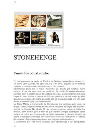 11 
STONEHENGE 
Como foi construído: 
Os maciços arcos de pedra da Planície de Salisbury aguardam o nascer do 
sol como vêm fazendo, dia após dia, há 4 mil anos. Erguem­se 
em silêncio 
vigilante, a cor escura em contraste com o céu cinzento. 
Stonehenge pode ser a maior maravilha do mundo pré­histórico. 
Com 
certeza, é um de seus maiores mistérios. O círculo foi deliberadamente 
alinhado com o nascer do sol do solstício de verão, o amanhecer do dia mais 
longo do ano. Como poderiam os Inícions primitivos ter colocado aqueles 
gigantescos blocos de pedra, pesando até 50 toneladas cada um, em suas 
atuais posições? E por que fizeram isso? 
Na Idade Média, o monumento de Stonehenge era explicado pelo poder da 
magia: Merlin, mago da corte do Rei Arthur, invocara as forças das enormes 
pedras da Irlanda. No século 19, as pessoas estavam presas à idéia dos 
druidas, sem atentar para o fato de que aqueles antigos sacerdotes celtas 
faziam os cultos em bosques de carvalhos sagrados, e não em templos de 
pedra. Sacerdotes barbados em vestimentas brancas celebrando o solstício 
de verão em Stonehenge constituem sua imagem mais duradoura. 
O astrônomo Sir Fred Hoyle declarou que Stonehenge é um computador 
11 
 