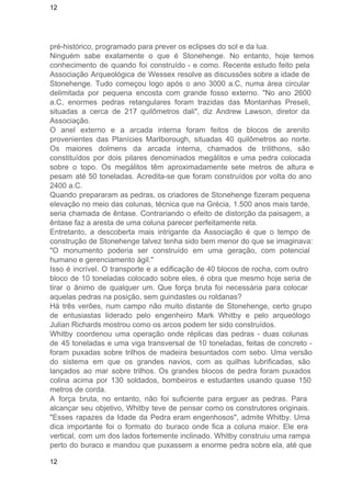 12 
pré­histórico, 
programado para prever os eclipses do sol e da lua. 
Ninguém sabe exatamente o que é Stonehenge. No entanto, hoje temos 
conhecimento de quando foi construído ­e 
como. Recente estudo feito pela 
Associação Arqueológica de Wessex resolve as discussões sobre a idade de 
Stonehenge. Tudo começou logo após o ano 3000 a.C, numa área circular 
delimitada por pequena encosta com grande fosso externo. "No ano 2600 
a.C, enormes pedras retangulares foram trazidas das Montanhas Preseli, 
situadas a cerca de 217 quilômetros dali", diz Andrew Lawson, diretor da 
Associação. 
O anel externo e a arcada interna foram feitos de blocos de arenito 
provenientes das Planícies MarIborough, situadas 40 quilômetros ao norte. 
Os maiores dolmens da arcada interna, chamados de trilithons, são 
constituídos por dois pilares denominados megálitos e uma pedra colocada 
sobre o topo. Os megálitos têm aproximadamente sete metros de altura e 
pesam até 50 toneladas. Acredita­se 
que foram construídos por volta do ano 
2400 a.C. 
Quando prepararam as pedras, os criadores de Stonehenge fizeram pequena 
elevação no meio das colunas, técnica que na Grécia, 1.500 anos mais tarde, 
seria chamada de êntase. Contrariando o efeito de distorção da paisagem, a 
êntase faz a aresta de uma coluna parecer perfeitamente reta. 
Entretanto, a descoberta mais intrigante da Associação é que o tempo de 
construção de Stonehenge talvez tenha sido bem menor do que se imaginava: 
"O monumento poderia ser construído em uma geração, com potencial 
humano e gerenciamento ágil." 
Isso é incrível. O transporte e a edificação de 40 blocos de rocha, com outro 
bloco de 10 toneladas colocado sobre eles, é obra que mesmo hoje seria de 
tirar o ânimo de qualquer um. Que força bruta foi necessária para colocar 
aquelas pedras na posição, sem guindastes ou roldanas? 
Há três verões, num campo não muito distante de Stonehenge, certo grupo 
de entusiastas liderado pelo engenheiro Mark Whitby e pelo arqueólogo 
Julian Richards mostrou como os arcos podem ter sido construídos. 
Whitby coordenou uma operação onde réplicas das pedras ­duas 
colunas 
de 45 toneladas e uma viga transversal de 10 toneladas, feitas de concreto ­foram 
puxadas sobre trilhos de madeira besuntados com sebo. Uma versão 
do sistema em que os grandes navios, com as quilhas lubrificadas, são 
lançados ao mar sobre trilhos. Os grandes blocos de pedra foram puxados 
colina acima por 130 soldados, bombeiros e estudantes usando quase 150 
metros de corda. 
A força bruta, no entanto, não foi suficiente para erguer as pedras. Para 
alcançar seu objetivo, Whitby teve de pensar como os construtores originais. 
"Esses rapazes da Idade da Pedra eram engenhosos", admite Whitby. Uma 
dica importante foi o formato do buraco onde fica a coluna maior. Ele era 
vertical, com um dos lados fortemente inclinado. Whitby construiu uma rampa 
perto do buraco e mandou que puxassem a enorme pedra sobre ela, até que 
12 
 