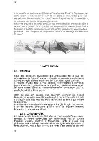 13 
a terça parte da pedra se projetasse sobre o buraco. Pesados fragmentos de 
rocha foram colocados sobre o bloco de pedra e empurrados para sua 
extremidade. Momentos depois, o peso desses fragmentos fez o imenso bloco 
se inclinar e cair dentro do buraco abaixo dele. 
Uma vez erguido o segundo bloco, a viga transversal foi arrastada sobre a 
rampa mais íngreme. Os três blocos se adaptaram de maneira impecável e 
formaram a perfeita arcada do século 20. Whitby acredita ter solucionado o 
problema. "Com 140 pessoas, eu poderia construir Stonehenge em menos de 
20 anos.” 
2- ARTE ANTIGA 
2.1 – EGÍPCIA 
Uma das principais civilizações da Antigüidade foi a que se 
desenvolveu no Egito. Era uma civilização já bastante complexa em 
sua organização social e riquíssima em suas realizações culturais. 
A religião invadiu toda a vida egípcia, interpretando o universo, 
justificando sua organização social e política, determinando o papel 
de cada classe social e, conseqüentemente, orientando toda a 
produção artística desse povo. 
Além de crer em deuses, que poderiam interferir na história 
humana, os egípcios acreditavam também numa vida após a morte 
e achavam que essa vida era mais importante do que a que viviam 
no presente. 
O fundamento ideológico da arte egípcia é a glorificação dos deuses 
e do rei defunto divinizado, para o qual se erguiam templos 
funerários e túmulos grandiosos. 
2.1.1- ARQUITETURA 
As pirâmides do deserto de Gizé são as obras arquitetônicas mais 
famosas e, foram construídas por importantes reis do Antigo 
Império: Quéops, Quéfren e Miquerinos. Junto a essas três 
pirâmides está a esfinge mais conhecida do Egito, que representa o 
faraó Quéfren, mas a ação erosiva do vento e das areias do deserto 
13 
 