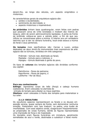 14 
deram-lhe, ao longo dos séculos, um aspecto enigmático e 
misterioso. 
As características gerais da arquitetura egípcia são: 
● solidez e durabilidade; 
● sentimento de eternidade; e 
● aspecto misterioso e impenetrável. 
As pirâmides tinham base quadrangular, eram feitas com pedras 
que pesavam cerca de vinte toneladas e mediam dez metros de 
largura, além de serem admiravelmente lapidadas. A porta da frente 
da pirâmide voltava-se para a estrela polar, a fim de que seu 
influxo se concentrasse sobre a múmia. O interior era um verdadeiro 
labirinto que ia dar na câmara funerária, local onde estava a múmia 
do faraó e seus pertences. 
Os templos mais significativos são: Carnac e Luxor, ambos 
dedicados ao deus Amon.Os monumentos mais expressivos da arte 
egípcia são os túmulos, divididos em três categorias: 
Pirâmide - túmulo real, destinado ao faraó; 
Mastaba - túmulo para a nobreza; e 
Hipogeu - túmulo destinado à gente do povo. 
Os tipos de colunas dos templos egípcios são divididas conforme 
seu capitel: 
Palmiforme - flores de palmeira; 
Papiriforme - flores de papiro; e 
Lotiforme - flor de lótus. 
Para seu conhecimento 
Esfinge: representa corpo de leão (força) e cabeça humana 
(sabedoria). Eram colocadas na alameda de 
entrada do templo para afastar os maus espíritos. 
Obelisco: eram colocados à frente dos templos para materializar a 
luz solar. 
2.1.2- ESCULTURA 
Os escultores egípcios representavam os faraós e os deuses em 
posição serena, quase sempre de frente, sem demonstrar nenhuma 
emoção. Pretendiam com isso traduzir, na pedra, uma ilusão de 
imortalidade. Com esse objetivo ainda, exageravam freqüentemente 
as proporções do corpo humano, dando às figuras representadas 
uma impressão de força e de majestade. 
Os Usciabtis eram figuras funerárias em miniatura, geralmente 
esmaltadas de azul e verde, destinadas a substituir o faraó morto 
14 
 