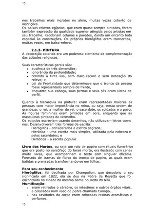 15 
nos trabalhos mais ingratos no além, muitas vezes coberto de 
inscrições. 
Os baixos-relevos egípcios, que eram quase sempre pintados, foram 
também expressão da qualidade superior atingida pelos artistas em 
seu trabalho. Recobriam colunas e paredes, dando um encanto todo 
especial às construções. Os próprios hieróglifos eram transcritos, 
muitas vezes, em baixo-relevo. 
2.1.3- PINTURA 
A decoração colorida era um poderoso elemento de complementação 
das atitudes religiosas. 
Suas características gerais são: 
● ausência de três dimensões; 
● ignorância da profundidade; 
● colorido à tinta lisa, sem claro-escuro e sem indicação do 
relevo; e 
● Lei da Frontalidade que determinava que o tronco da pessoa 
fosse representado sempre de frente, 
● enquanto sua cabeça, suas pernas e seus pés eram vistos de 
perfil. 
Quanto à hierarquia na pintura: eram representadas maiores as 
pessoas com maior importância no reino, ou seja, nesta ordem de 
grandeza: o rei, a mulher do rei, o sacerdote, os soldados e o povo. 
As figuras femininas eram pintadas em ocre, enquanto que as 
masculinas pintadas de vermelho. 
Os egípcios escreviam usando desenhos, não utilizavam letras como 
nós. Desenvolveram três formas de escrita: 
Hieróglifos - considerados a escrita sagrada; 
Hierática - uma escrita mais simples, utilizada pela nobreza e 
pelos sacerdotes; e 
Demótica - a escrita popular. 
Livro dos Mortos, ou seja um rolo de papiro com rituais funerários 
que era posto no sarcófago do faraó morto, era ilustrado com cenas 
muito vivas, que acompanham o texto com singular eficácia. 
Formado de tramas de fibras do tronco de papiro, as quais eram 
batidas e prensadas transformando-se em folhas. 
Para seu conhecimento 
Hieróglifos: foi decifrada por Champolion, que descobriu o seu 
significado em 1822, ela se deu na Pedra de Rosetta que foi 
encontrada na cidade do mesmo nome no Delta do Nilo. 
Mumificação: 
a. eram retirados o cérebro, os intestinos e outros órgãos vitais, 
e colocados num vaso de pedra chamado Canopo. 
b. nas cavidades do corpo eram colocadas resinas aromáticas e 
perfumes. 
15 
 